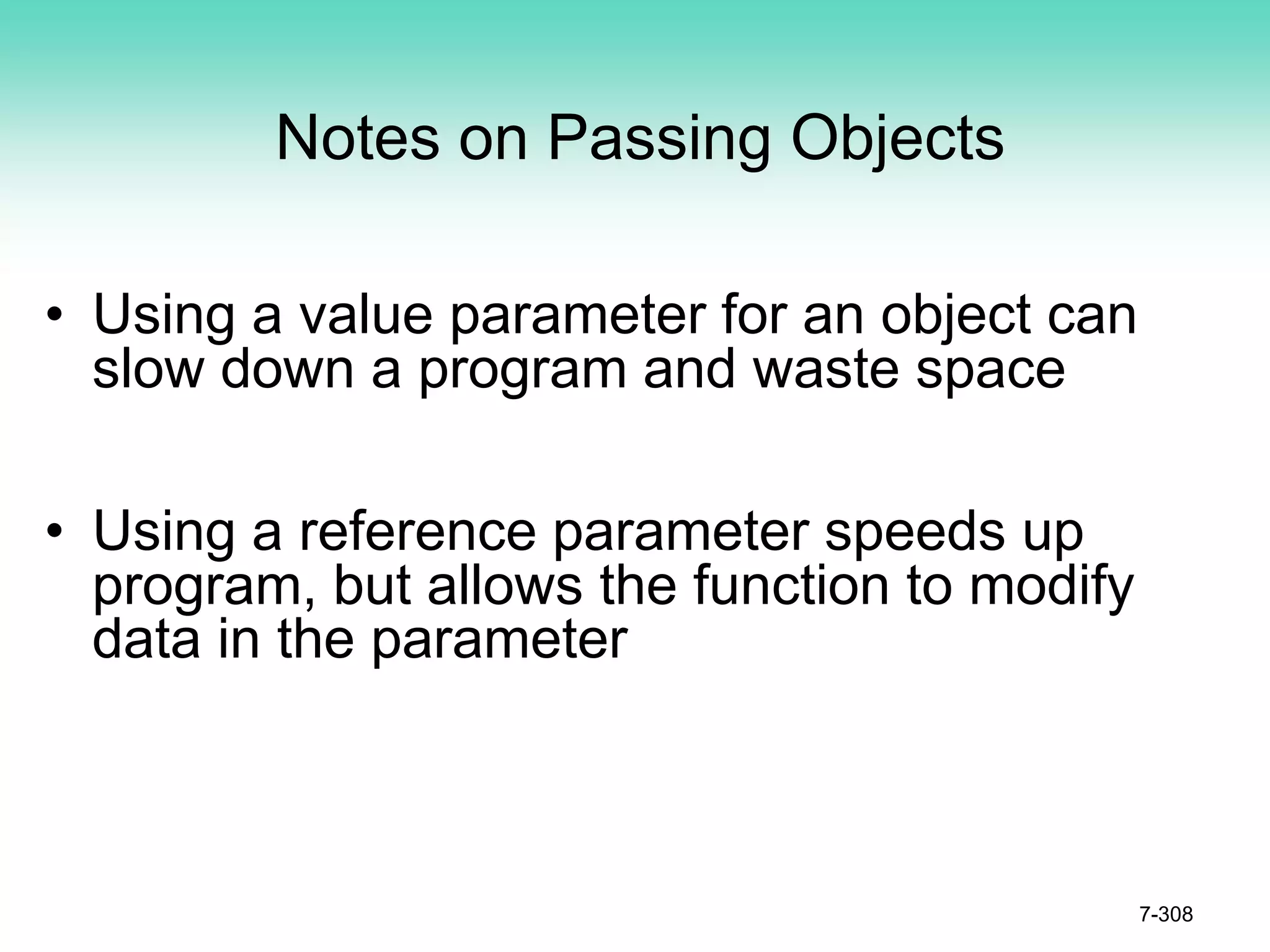 7-308
Notes on Passing Objects
• Using a value parameter for an object can
slow down a program and waste space
• Using a reference parameter speeds up
program, but allows the function to modify
data in the parameter
 