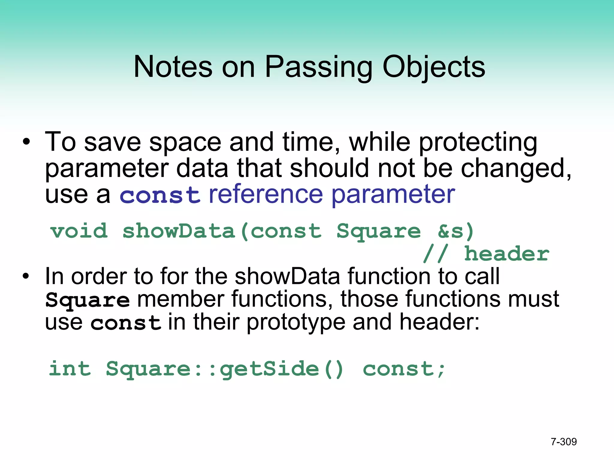 7-309
Notes on Passing Objects
• To save space and time, while protecting
parameter data that should not be changed,
use a const reference parameter
void showData(const Square &s)
// header
• In order to for the showData function to call
Square member functions, those functions must
use const in their prototype and header:
int Square::getSide() const;
 