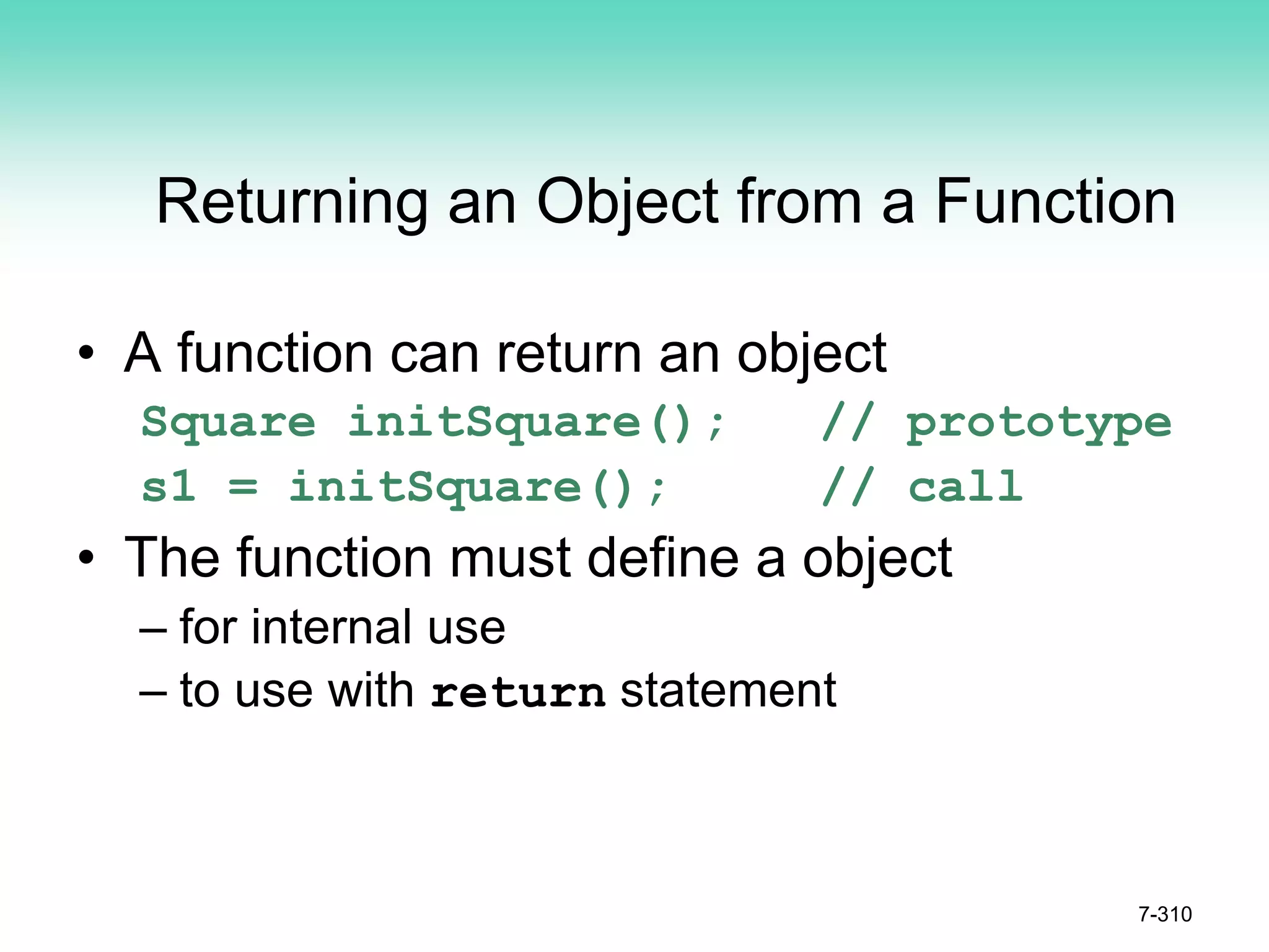7-310
Returning an Object from a Function
• A function can return an object
Square initSquare(); // prototype
s1 = initSquare(); // call
• The function must define a object
– for internal use
– to use with return statement
 