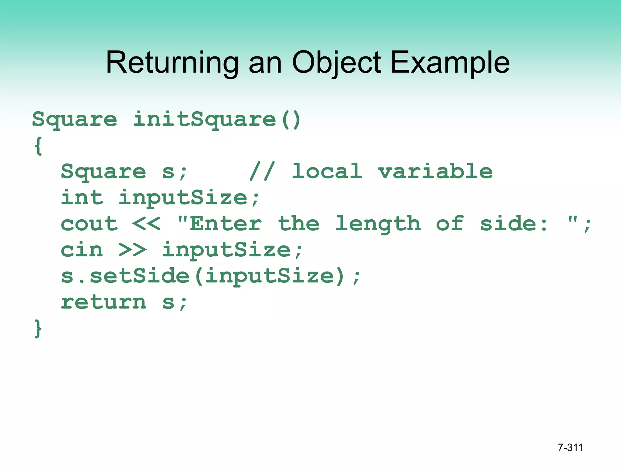 7-311
Returning an Object Example
Square initSquare()
{
Square s; // local variable
int inputSize;
cout << "Enter the length of side: ";
cin >> inputSize;
s.setSide(inputSize);
return s;
}
 