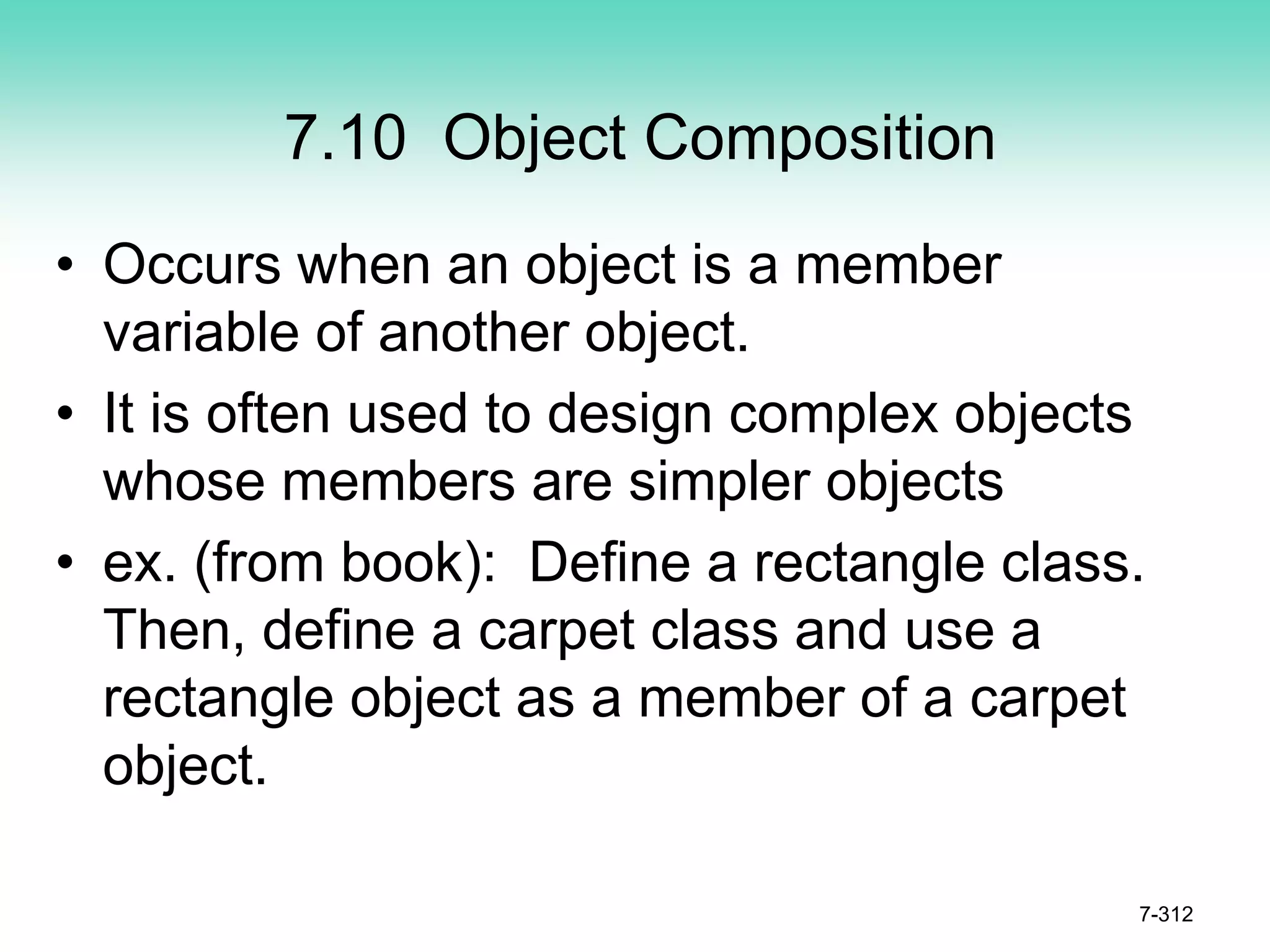 7.10 Object Composition
• Occurs when an object is a member
variable of another object.
• It is often used to design complex objects
whose members are simpler objects
• ex. (from book): Define a rectangle class.
Then, define a carpet class and use a
rectangle object as a member of a carpet
object.
7-312
 