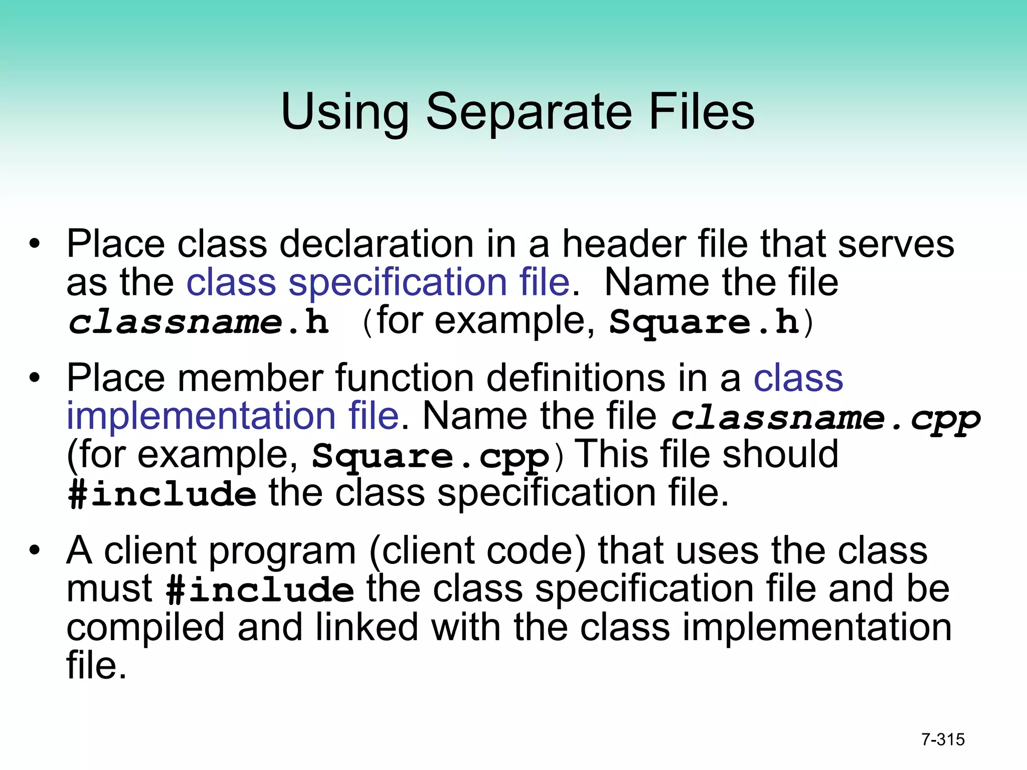 Using Separate Files
• Place class declaration in a header file that serves
as the class specification file. Name the file
classname.h (for example, Square.h)
• Place member function definitions in a class
implementation file. Name the file classname.cpp
(for example, Square.cpp)This file should
#include the class specification file.
• A client program (client code) that uses the class
must #include the class specification file and be
compiled and linked with the class implementation
file.
7-315
 