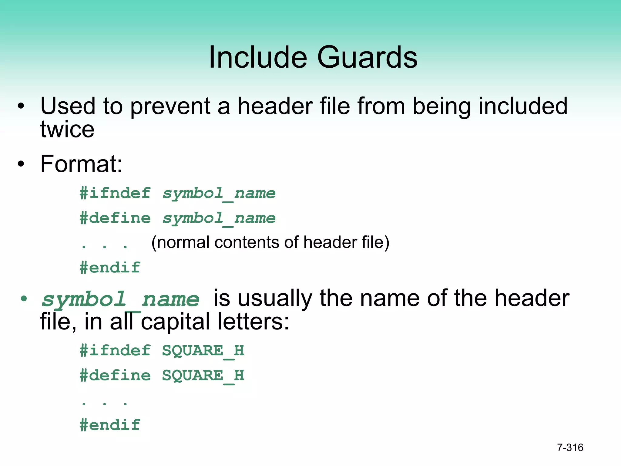 Include Guards
• Used to prevent a header file from being included
twice
• Format:
#ifndef symbol_name
#define symbol_name
. . . (normal contents of header file)
#endif
• symbol_name is usually the name of the header
file, in all capital letters:
#ifndef SQUARE_H
#define SQUARE_H
. . .
#endif
7-316
 