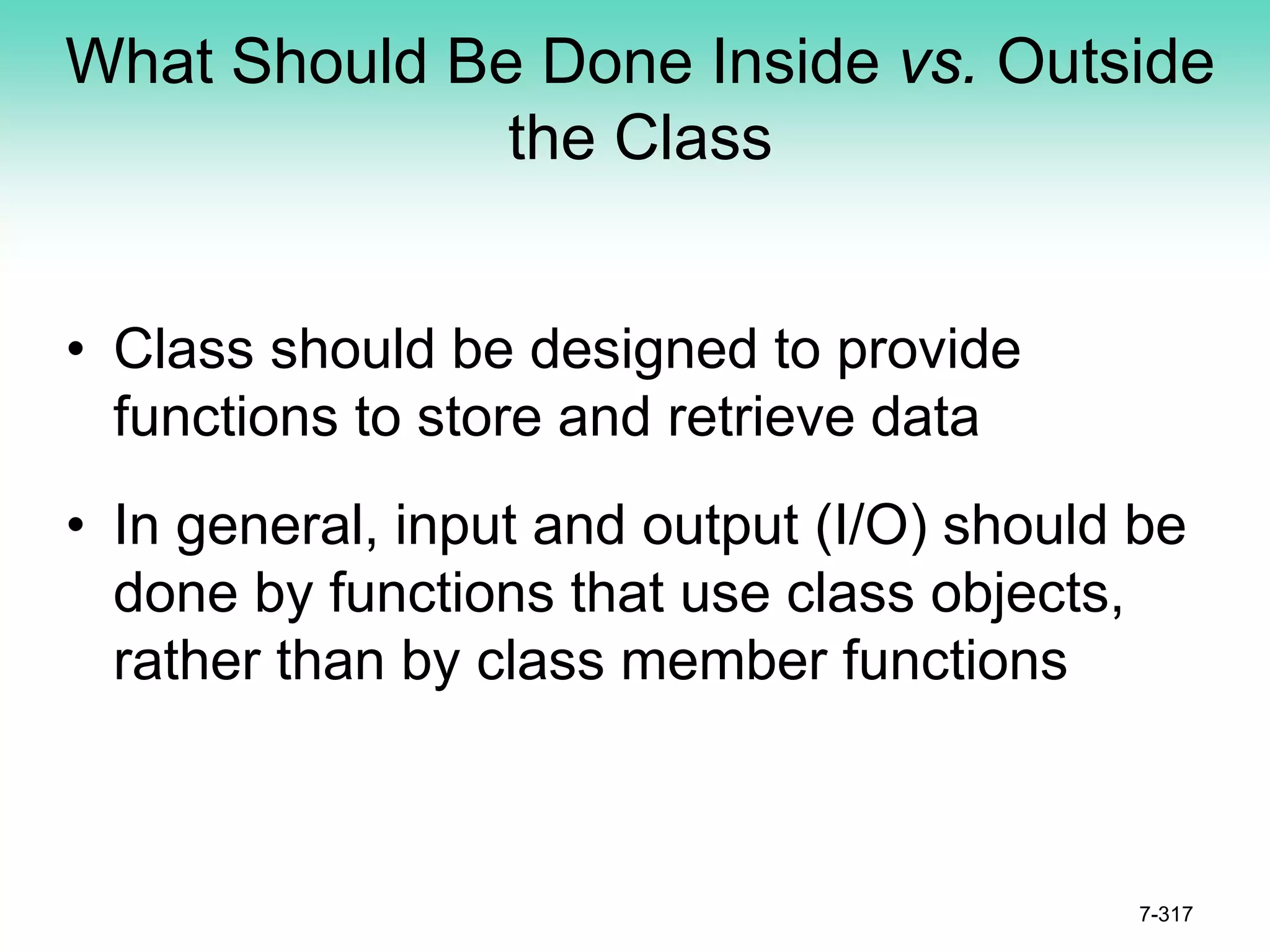 What Should Be Done Inside vs. Outside
the Class
• Class should be designed to provide
functions to store and retrieve data
• In general, input and output (I/O) should be
done by functions that use class objects,
rather than by class member functions
7-317
 