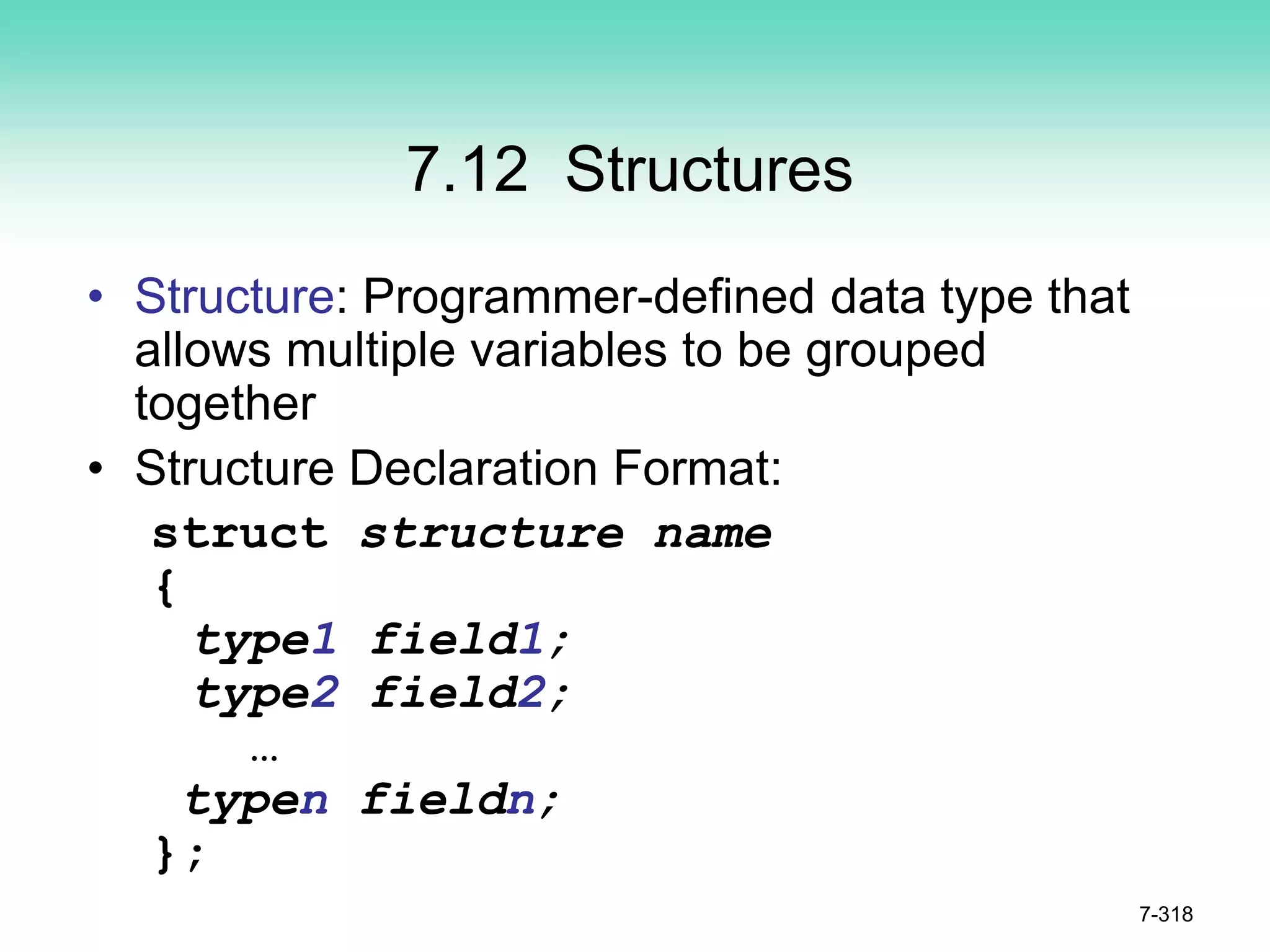 7-318
7.12 Structures
• Structure: Programmer-defined data type that
allows multiple variables to be grouped
together
• Structure Declaration Format:
struct structure name
{
type1 field1;
type2 field2;
…
typen fieldn;
};
 
