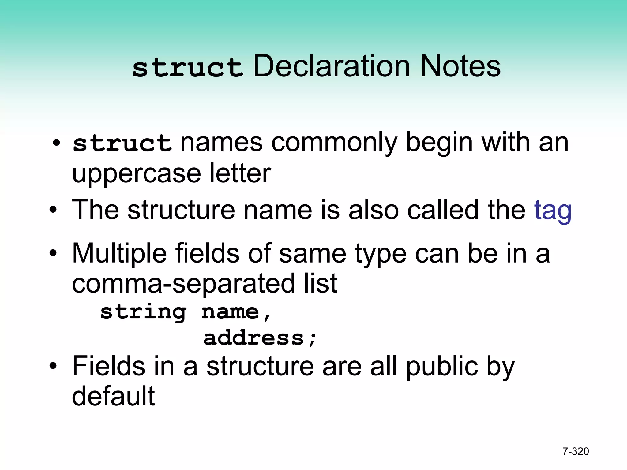 7-320
struct Declaration Notes
• struct names commonly begin with an
uppercase letter
• The structure name is also called the tag
• Multiple fields of same type can be in a
comma-separated list
string name,
address;
• Fields in a structure are all public by
default
 