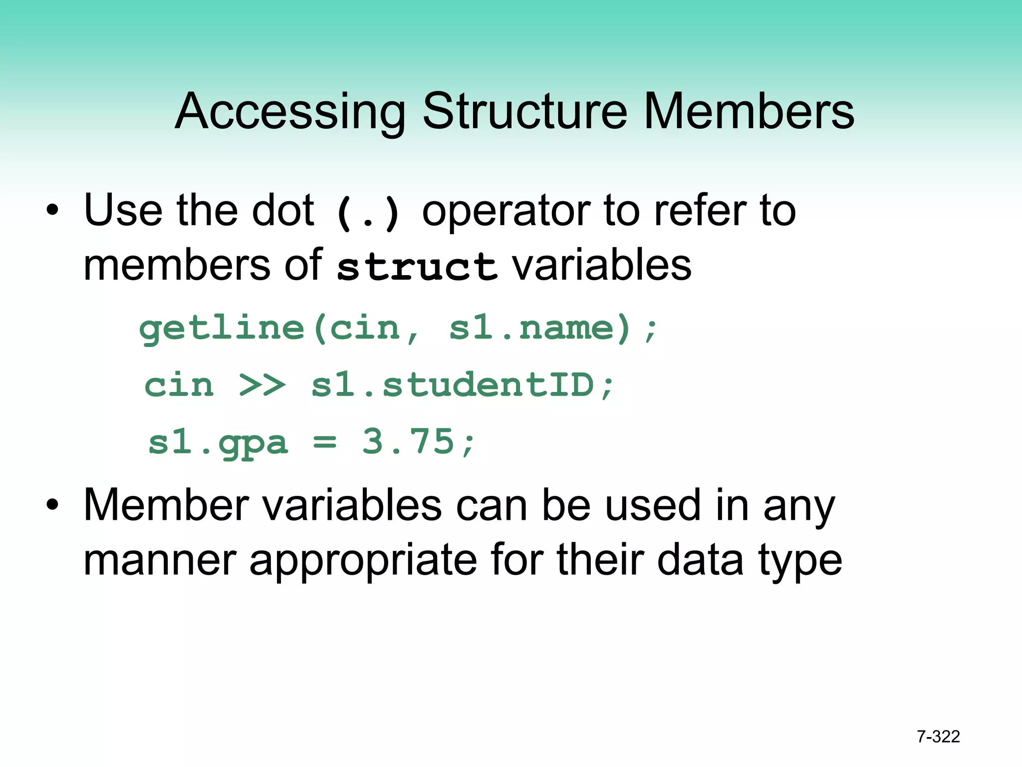 7-322
Accessing Structure Members
• Use the dot (.) operator to refer to
members of struct variables
getline(cin, s1.name);
cin >> s1.studentID;
s1.gpa = 3.75;
• Member variables can be used in any
manner appropriate for their data type
 