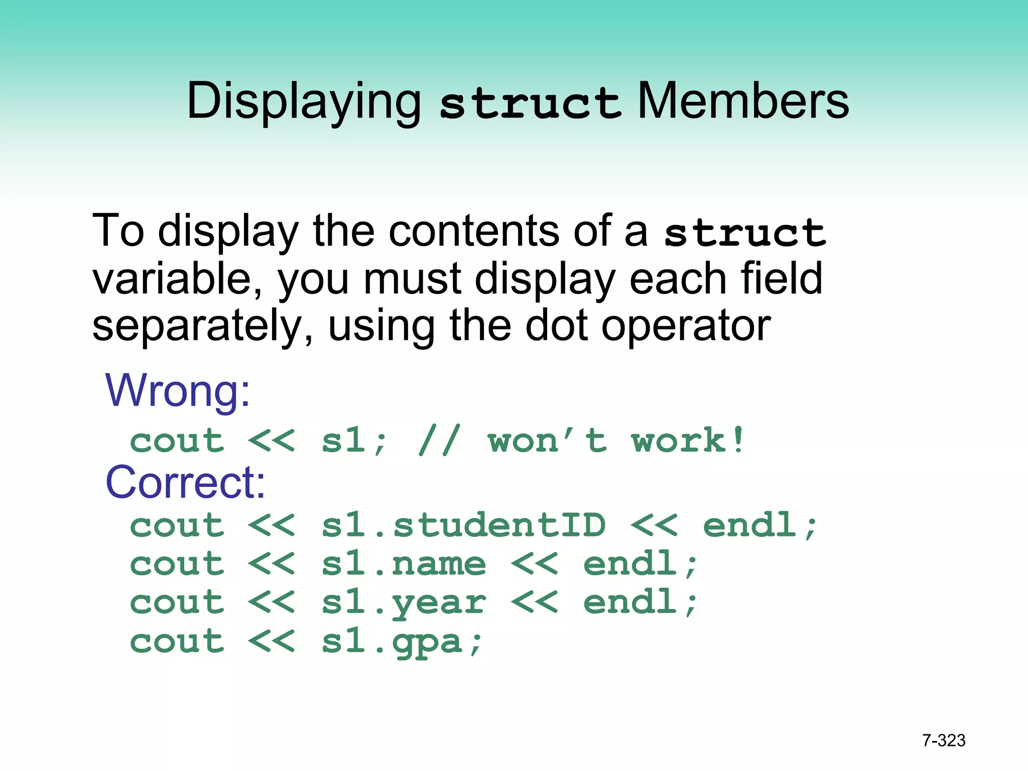 7-323
Displaying struct Members
To display the contents of a struct
variable, you must display each field
separately, using the dot operator
Wrong:
cout << s1; // won’t work!
Correct:
cout << s1.studentID << endl;
cout << s1.name << endl;
cout << s1.year << endl;
cout << s1.gpa;
 