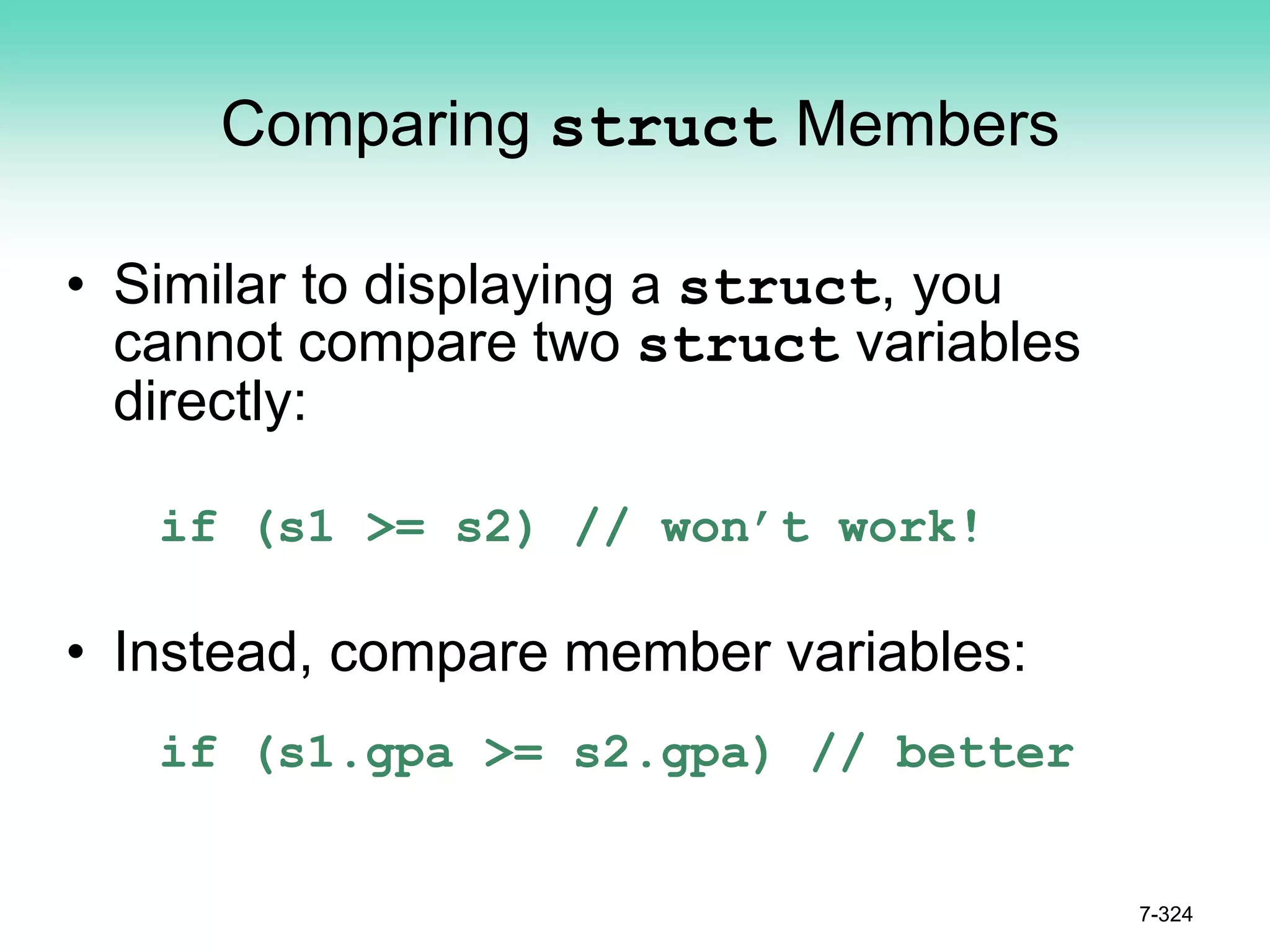 7-324
Comparing struct Members
• Similar to displaying a struct, you
cannot compare two struct variables
directly:
if (s1 >= s2) // won’t work!
• Instead, compare member variables:
if (s1.gpa >= s2.gpa) // better
 