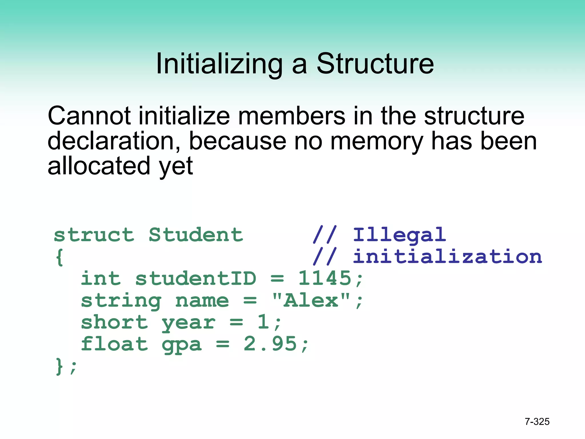 7-325
Initializing a Structure
Cannot initialize members in the structure
declaration, because no memory has been
allocated yet
struct Student // Illegal
{ // initialization
int studentID = 1145;
string name = "Alex";
short year = 1;
float gpa = 2.95;
};
 