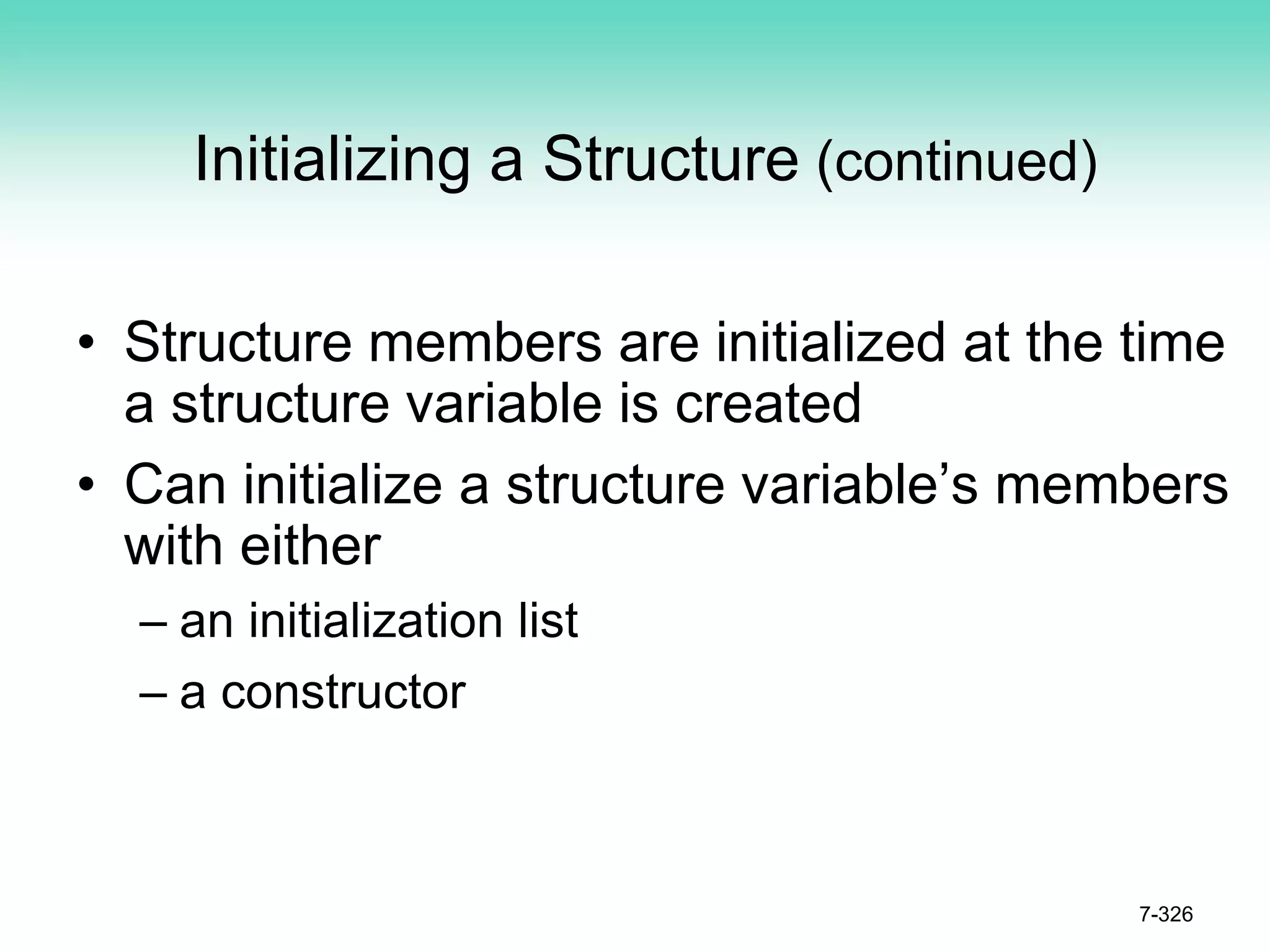7-326
Initializing a Structure (continued)
• Structure members are initialized at the time
a structure variable is created
• Can initialize a structure variable’s members
with either
– an initialization list
– a constructor
 