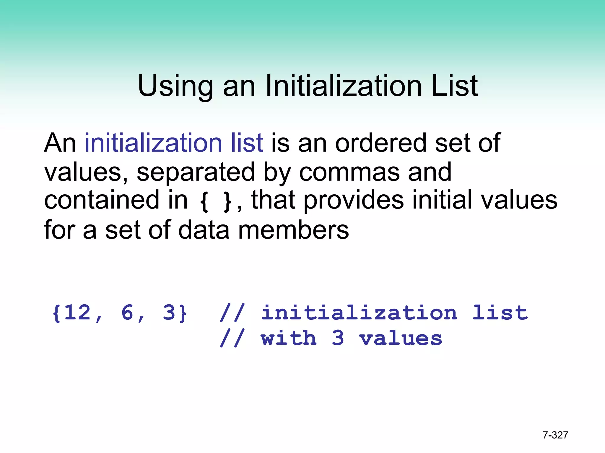 7-327
Using an Initialization List
An initialization list is an ordered set of
values, separated by commas and
contained in { }, that provides initial values
for a set of data members
{12, 6, 3} // initialization list
// with 3 values
 