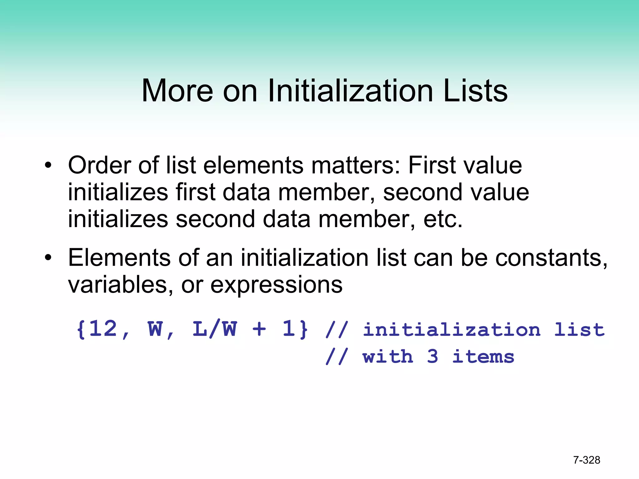 7-328
More on Initialization Lists
• Order of list elements matters: First value
initializes first data member, second value
initializes second data member, etc.
• Elements of an initialization list can be constants,
variables, or expressions
{12, W, L/W + 1} // initialization list
// with 3 items
 