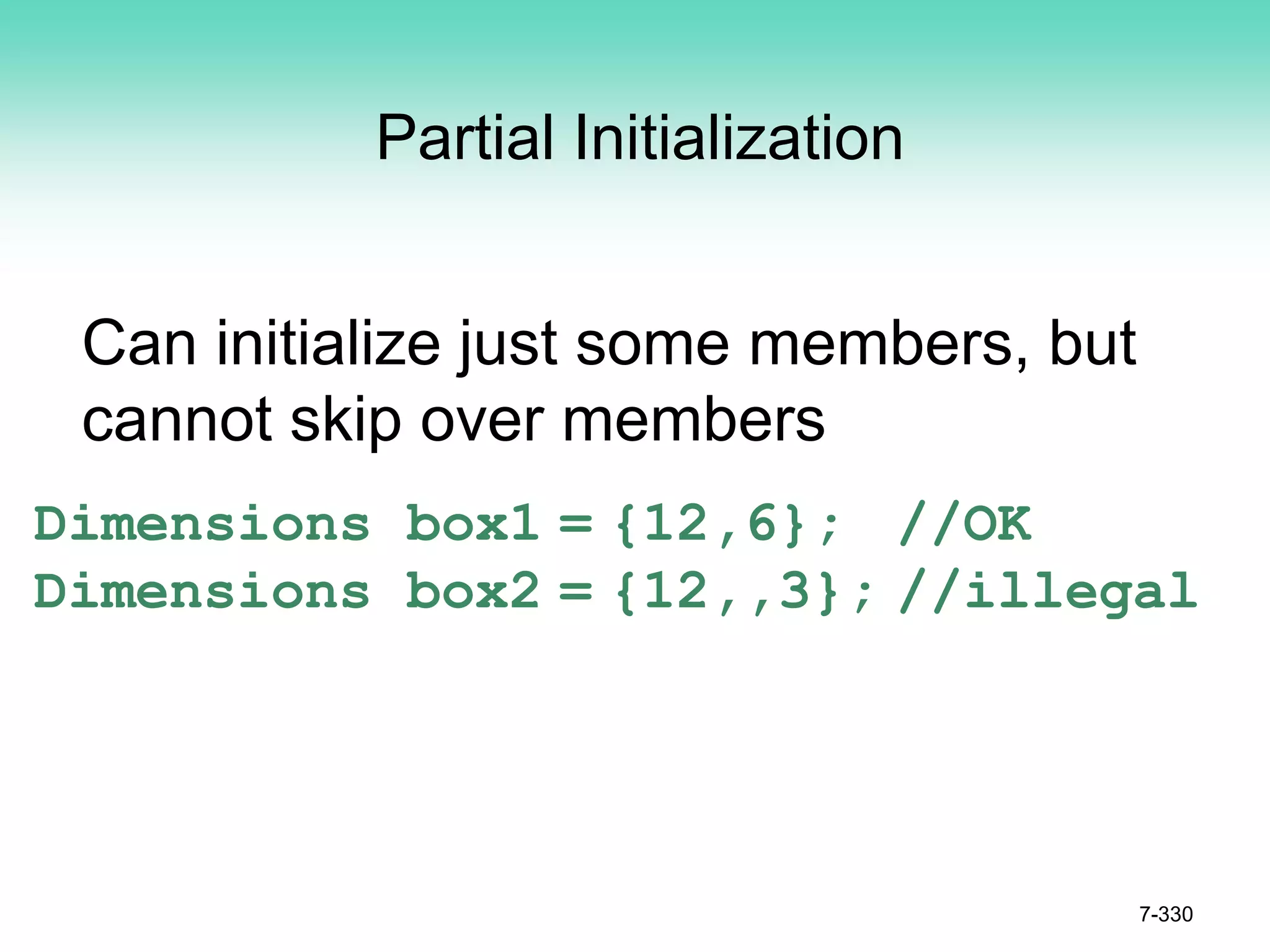 7-330
Partial Initialization
Can initialize just some members, but
cannot skip over members
Dimensions box1 = {12,6}; //OK
Dimensions box2 = {12,,3}; //illegal
 