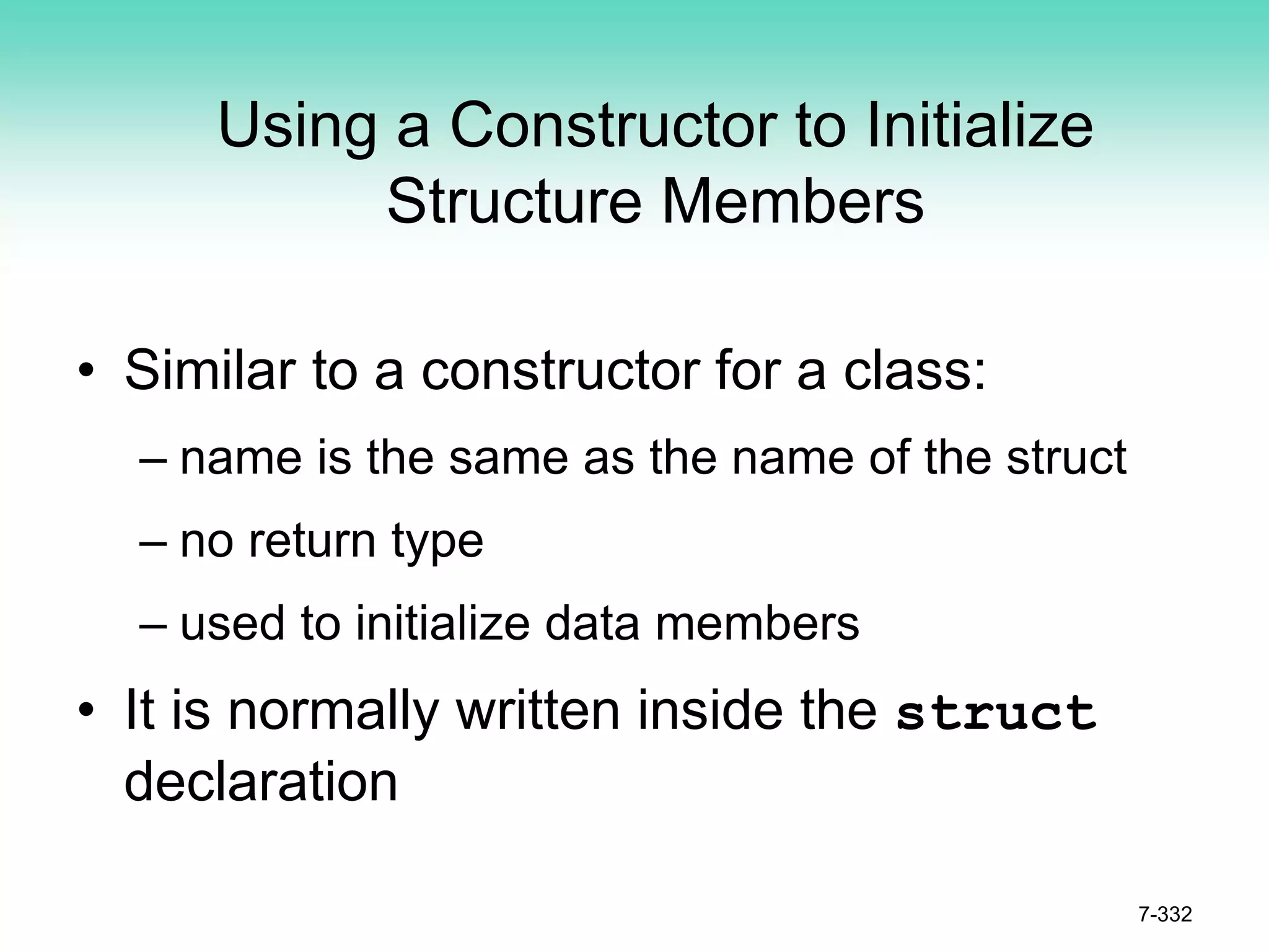 7-332
Using a Constructor to Initialize
Structure Members
• Similar to a constructor for a class:
– name is the same as the name of the struct
– no return type
– used to initialize data members
• It is normally written inside the struct
declaration
 
