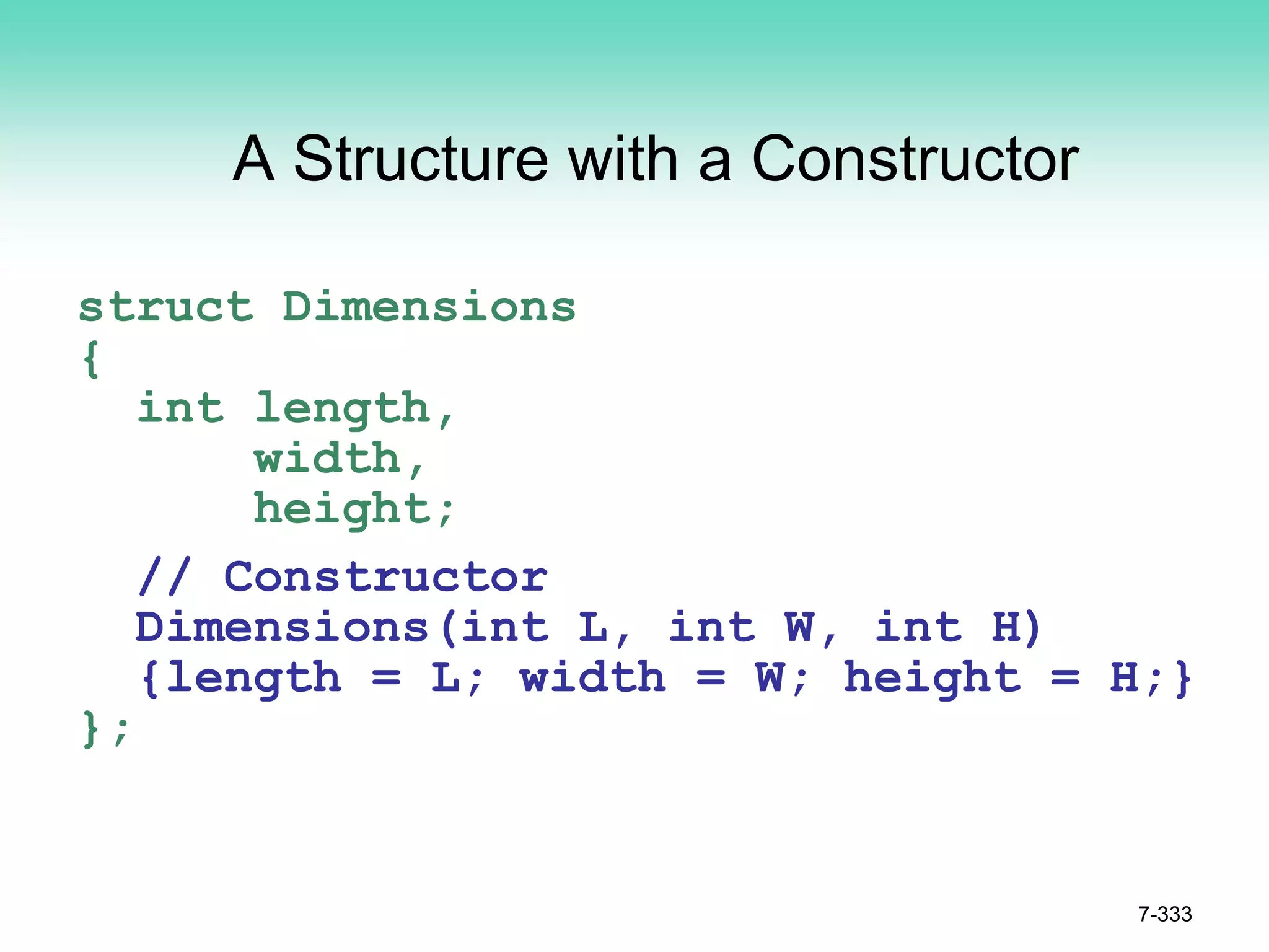 7-333
A Structure with a Constructor
struct Dimensions
{
int length,
width,
height;
// Constructor
Dimensions(int L, int W, int H)
{length = L; width = W; height = H;}
};
 