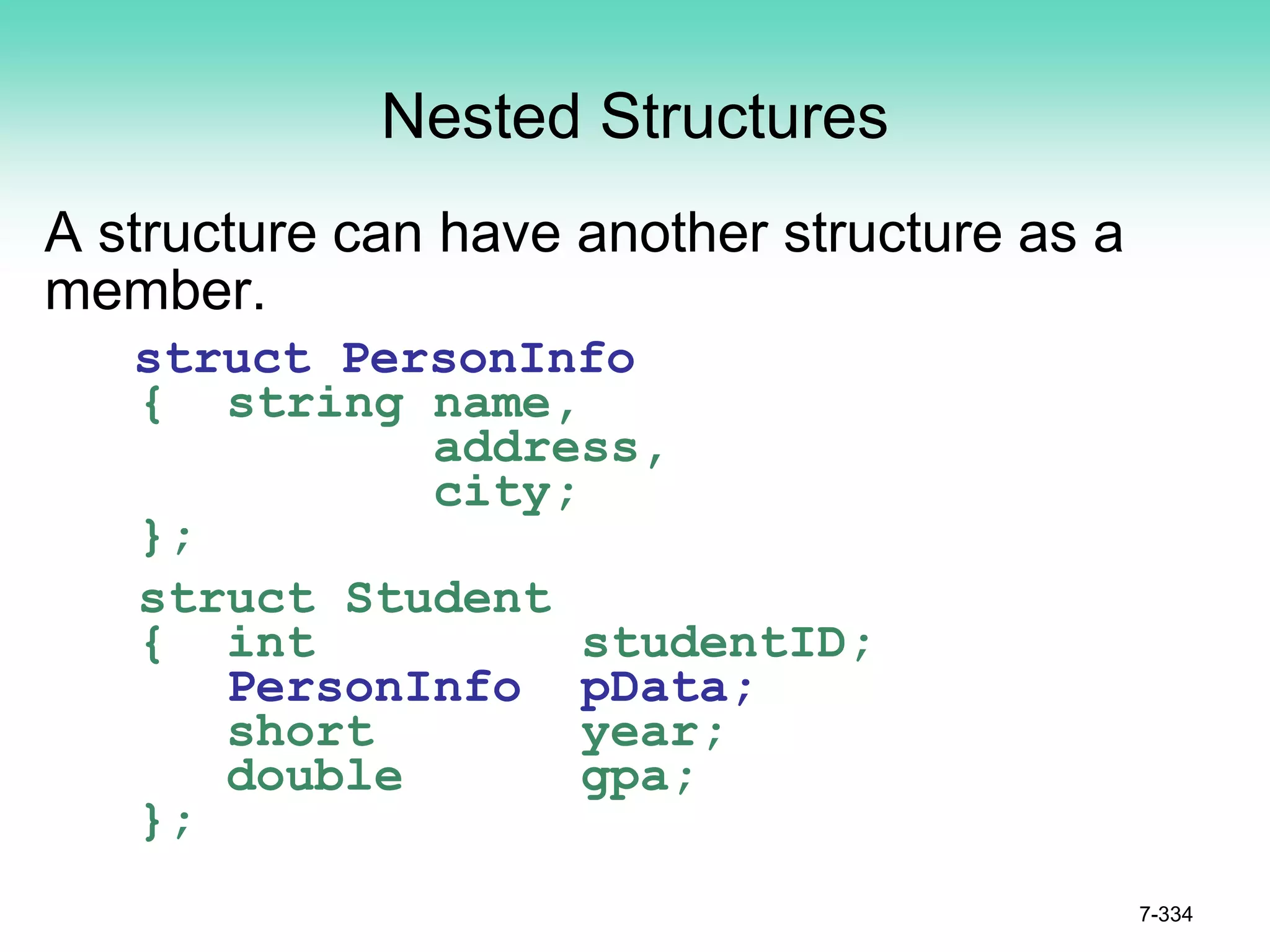 7-334
Nested Structures
A structure can have another structure as a
member.
struct PersonInfo
{ string name,
address,
city;
};
struct Student
{ int studentID;
PersonInfo pData;
short year;
double gpa;
};
 