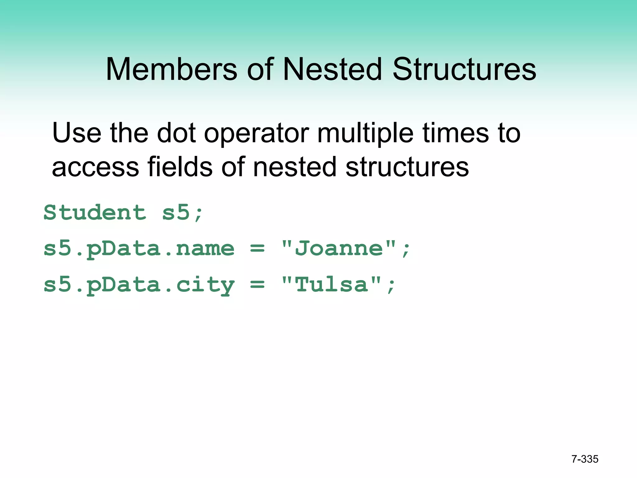 7-335
Members of Nested Structures
Use the dot operator multiple times to
access fields of nested structures
Student s5;
s5.pData.name = "Joanne";
s5.pData.city = "Tulsa";
 