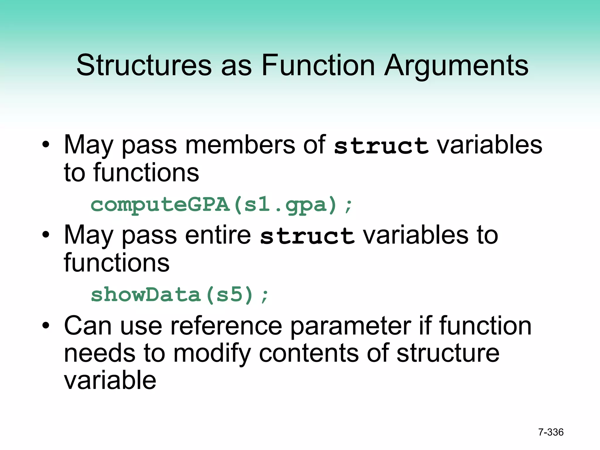 7-336
Structures as Function Arguments
• May pass members of struct variables
to functions
computeGPA(s1.gpa);
• May pass entire struct variables to
functions
showData(s5);
• Can use reference parameter if function
needs to modify contents of structure
variable
 