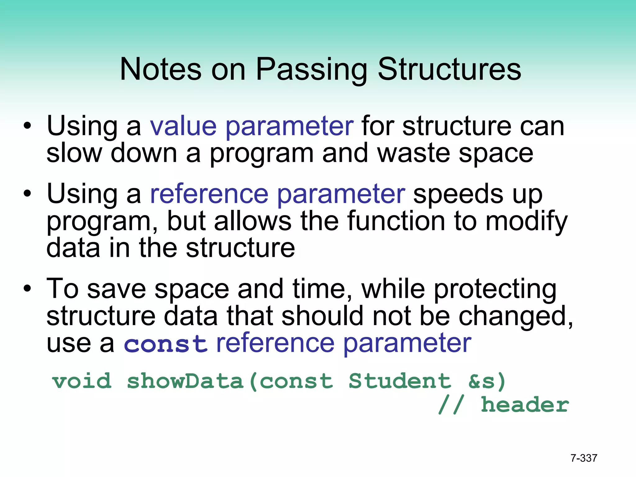 7-337
Notes on Passing Structures
• Using a value parameter for structure can
slow down a program and waste space
• Using a reference parameter speeds up
program, but allows the function to modify
data in the structure
• To save space and time, while protecting
structure data that should not be changed,
use a const reference parameter
void showData(const Student &s)
// header
 