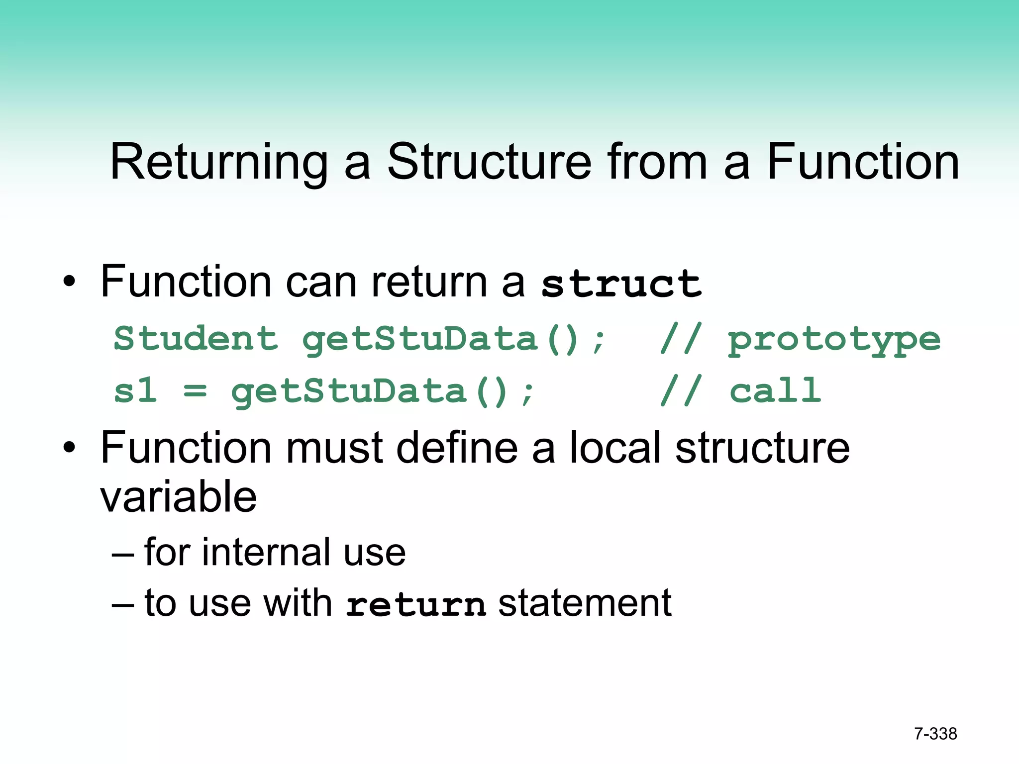 7-338
Returning a Structure from a Function
• Function can return a struct
Student getStuData(); // prototype
s1 = getStuData(); // call
• Function must define a local structure
variable
– for internal use
– to use with return statement
 
