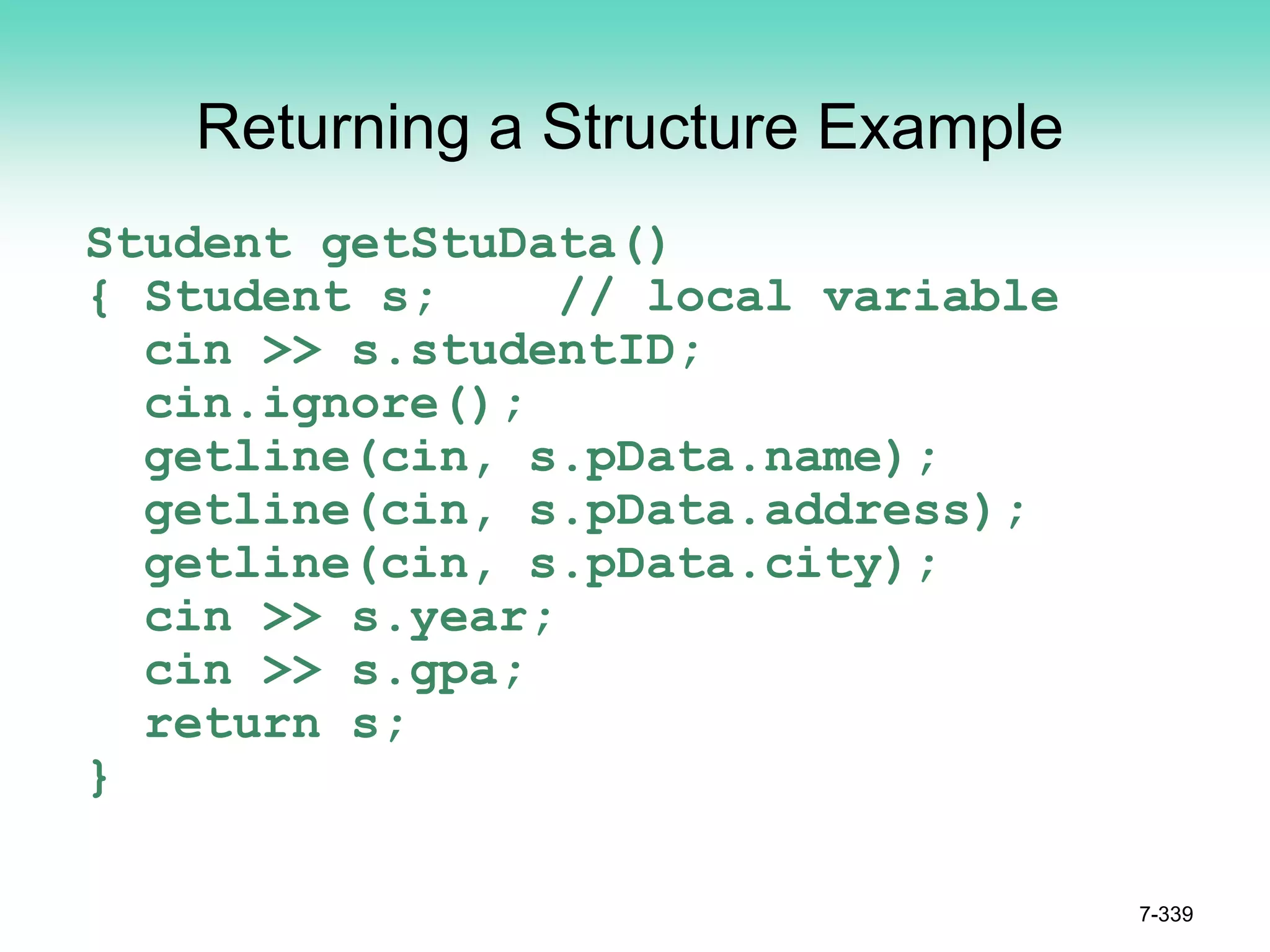7-339
Returning a Structure Example
Student getStuData()
{ Student s; // local variable
cin >> s.studentID;
cin.ignore();
getline(cin, s.pData.name);
getline(cin, s.pData.address);
getline(cin, s.pData.city);
cin >> s.year;
cin >> s.gpa;
return s;
}
 