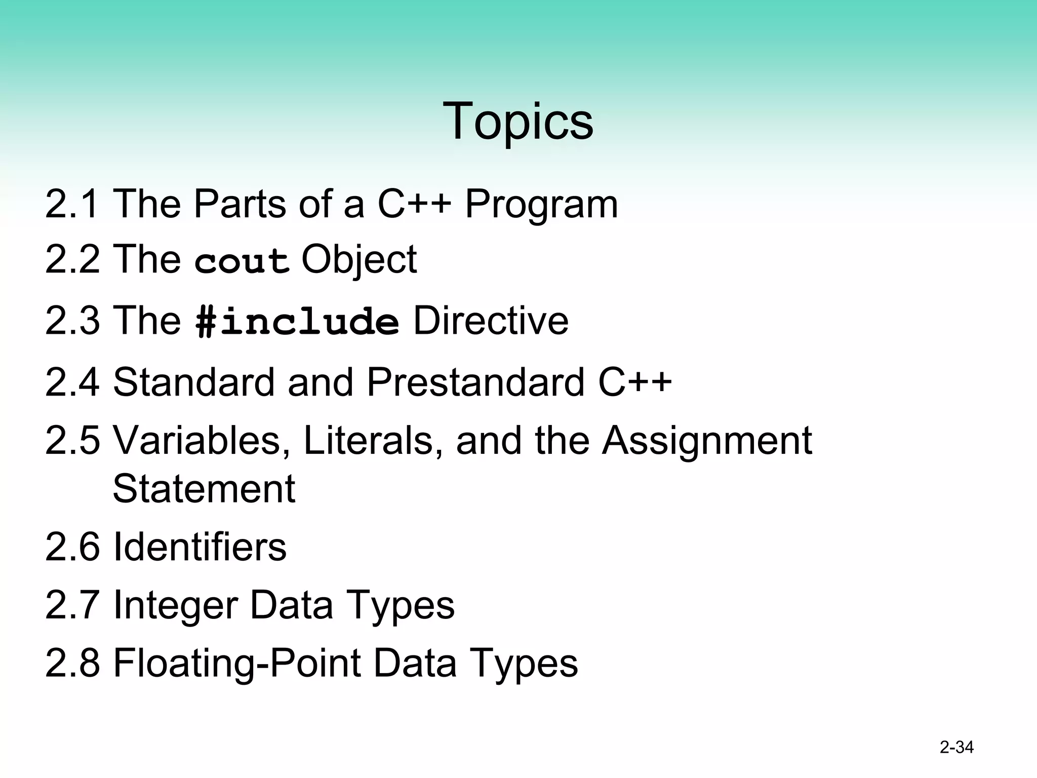 Topics
2.1 The Parts of a C++ Program
2.2 The cout Object
2.3 The #include Directive
2.4 Standard and Prestandard C++
2.5 Variables, Literals, and the Assignment
Statement
2.6 Identifiers
2.7 Integer Data Types
2.8 Floating-Point Data Types
2-34
 