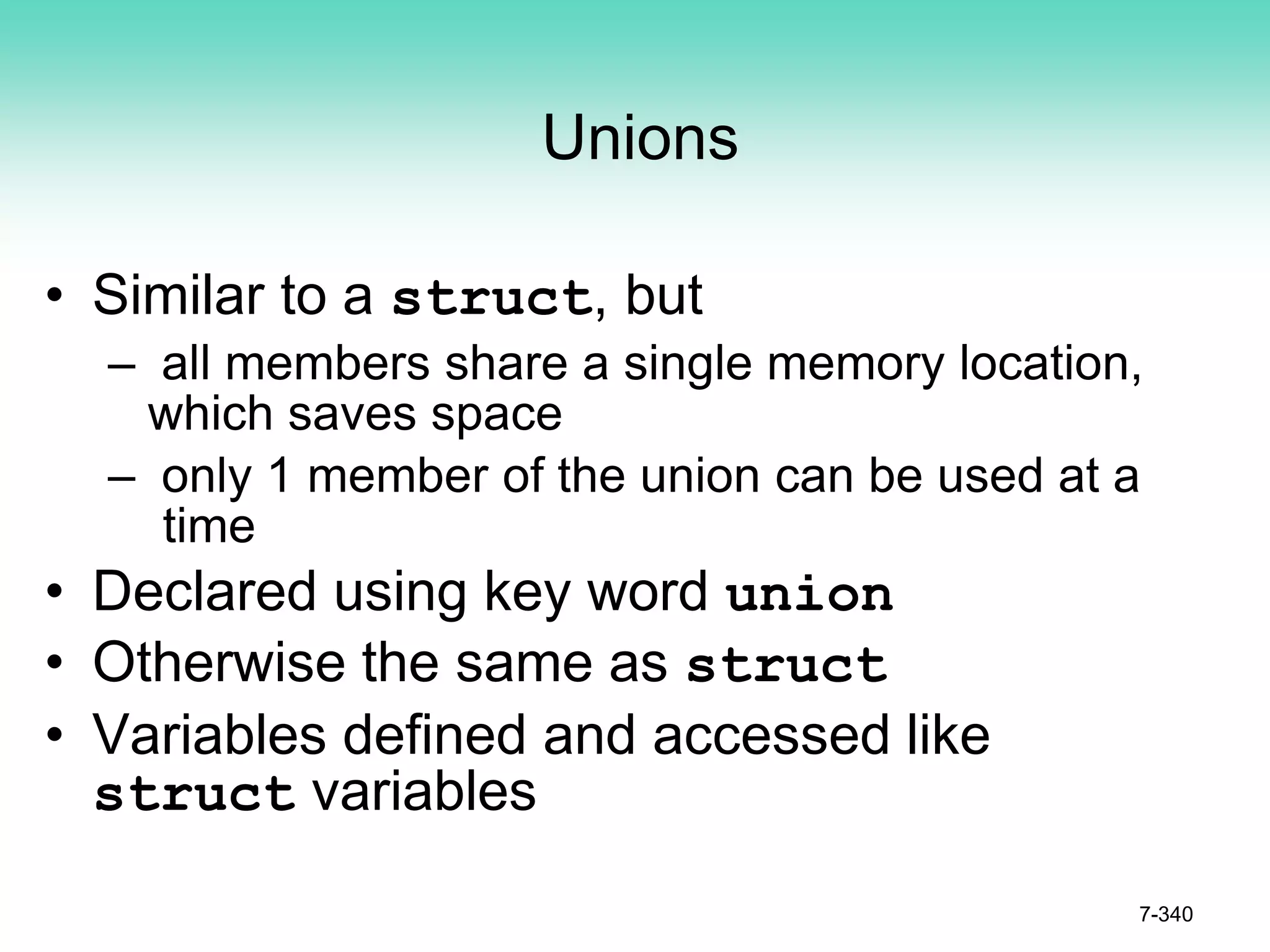 7-340
Unions
• Similar to a struct, but
– all members share a single memory location,
which saves space
– only 1 member of the union can be used at a
time
• Declared using key word union
• Otherwise the same as struct
• Variables defined and accessed like
struct variables
 