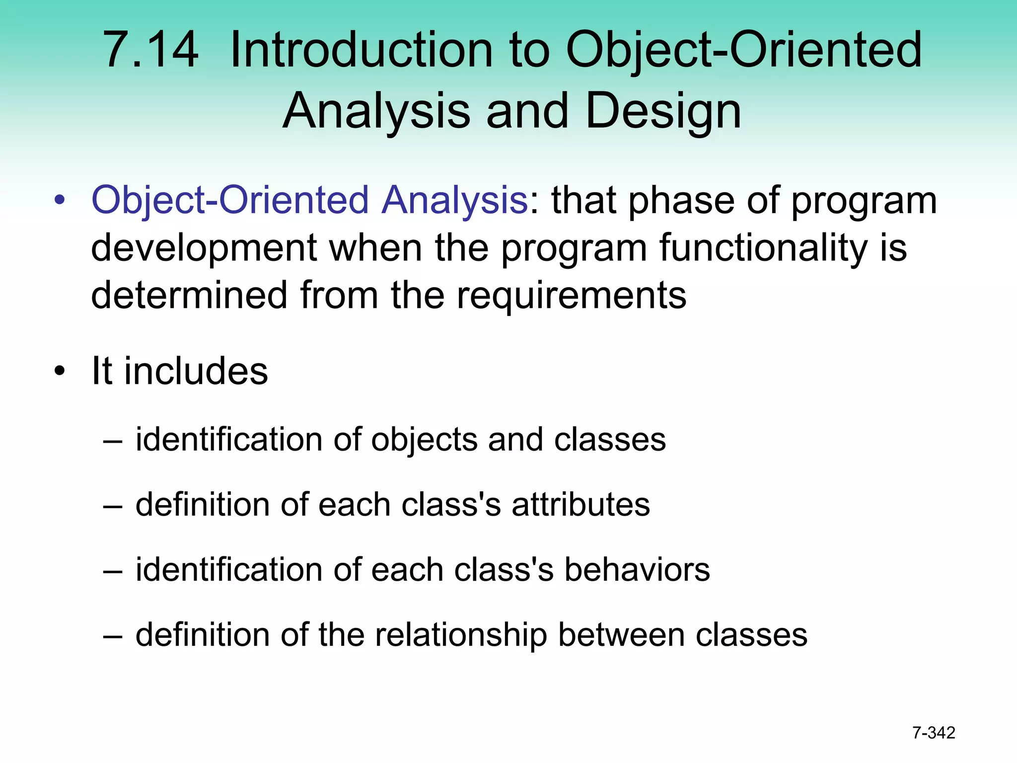 7.14 Introduction to Object-Oriented
Analysis and Design
• Object-Oriented Analysis: that phase of program
development when the program functionality is
determined from the requirements
• It includes
– identification of objects and classes
– definition of each class's attributes
– identification of each class's behaviors
– definition of the relationship between classes
7-342
 