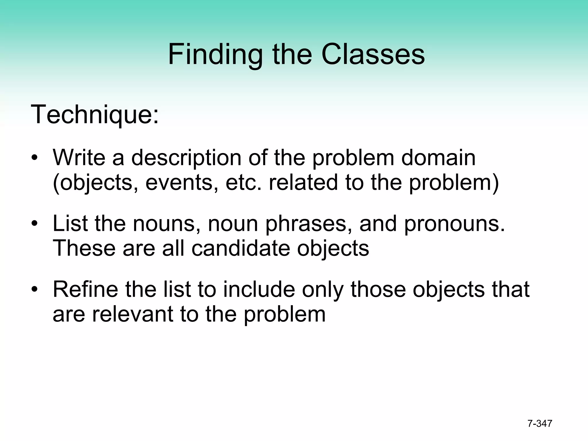 Finding the Classes
Technique:
• Write a description of the problem domain
(objects, events, etc. related to the problem)
• List the nouns, noun phrases, and pronouns.
These are all candidate objects
• Refine the list to include only those objects that
are relevant to the problem
7-347
 