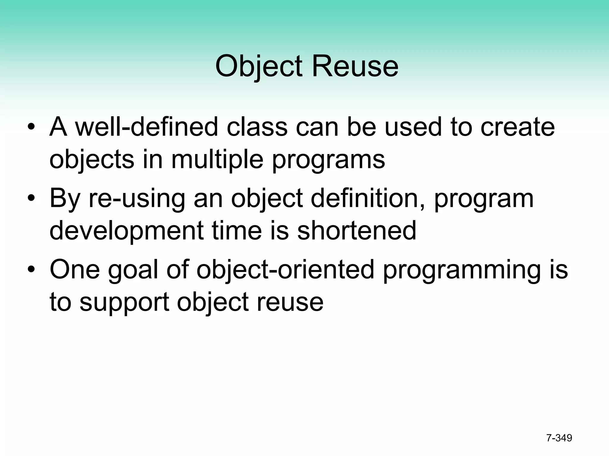 Object Reuse
• A well-defined class can be used to create
objects in multiple programs
• By re-using an object definition, program
development time is shortened
• One goal of object-oriented programming is
to support object reuse
7-349
 
