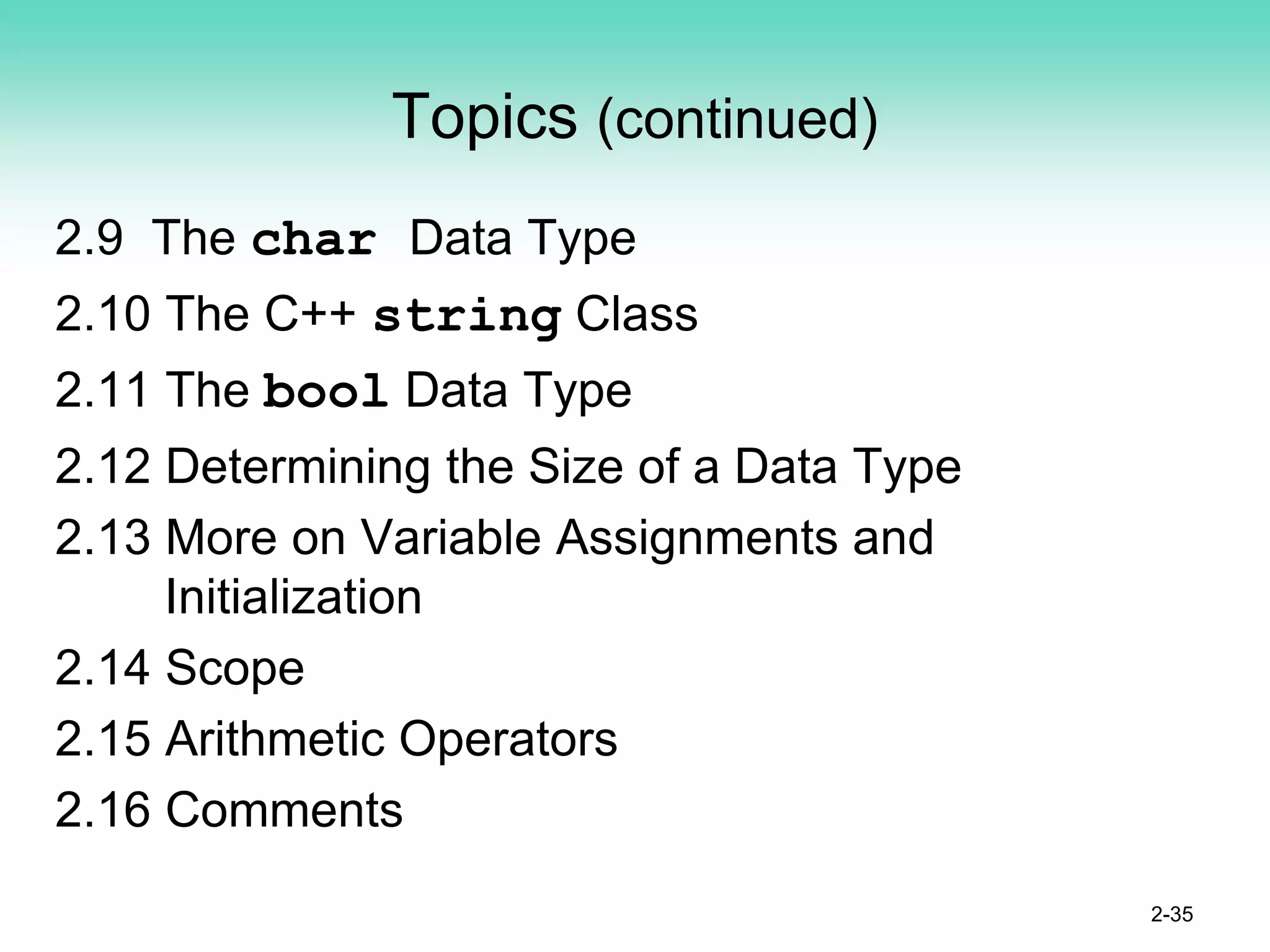 Topics (continued)
2.9 The char Data Type
2.10 The C++ string Class
2.11 The bool Data Type
2.12 Determining the Size of a Data Type
2.13 More on Variable Assignments and
Initialization
2.14 Scope
2.15 Arithmetic Operators
2.16 Comments
2-35
 