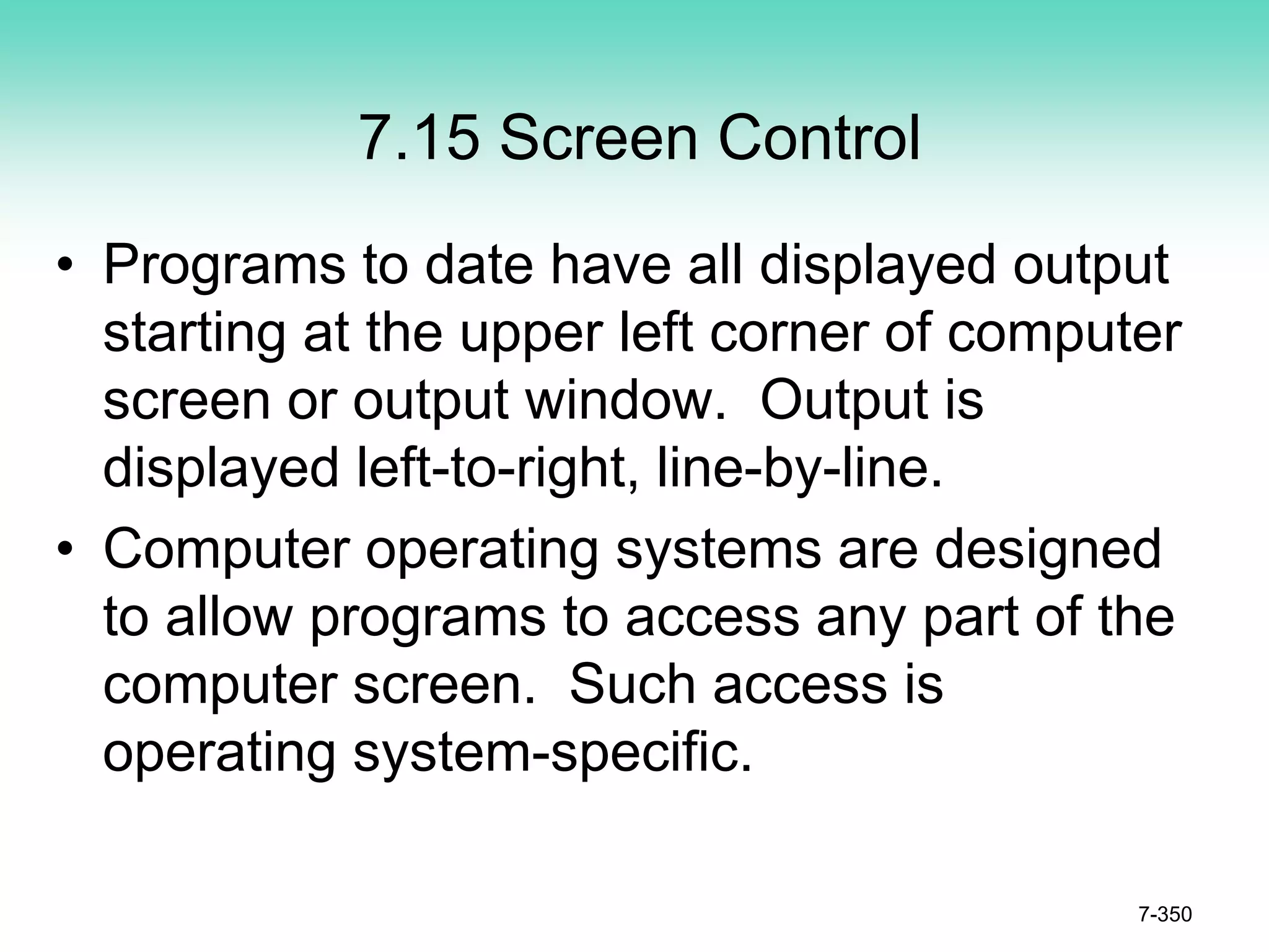 7.15 Screen Control
• Programs to date have all displayed output
starting at the upper left corner of computer
screen or output window. Output is
displayed left-to-right, line-by-line.
• Computer operating systems are designed
to allow programs to access any part of the
computer screen. Such access is
operating system-specific.
7-350
 