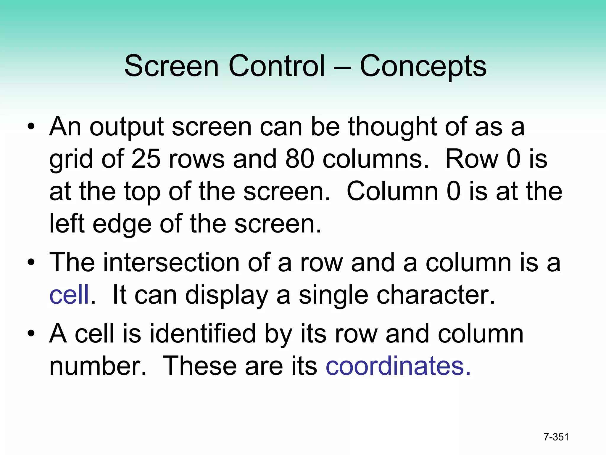 Screen Control – Concepts
• An output screen can be thought of as a
grid of 25 rows and 80 columns. Row 0 is
at the top of the screen. Column 0 is at the
left edge of the screen.
• The intersection of a row and a column is a
cell. It can display a single character.
• A cell is identified by its row and column
number. These are its coordinates.
7-351
 