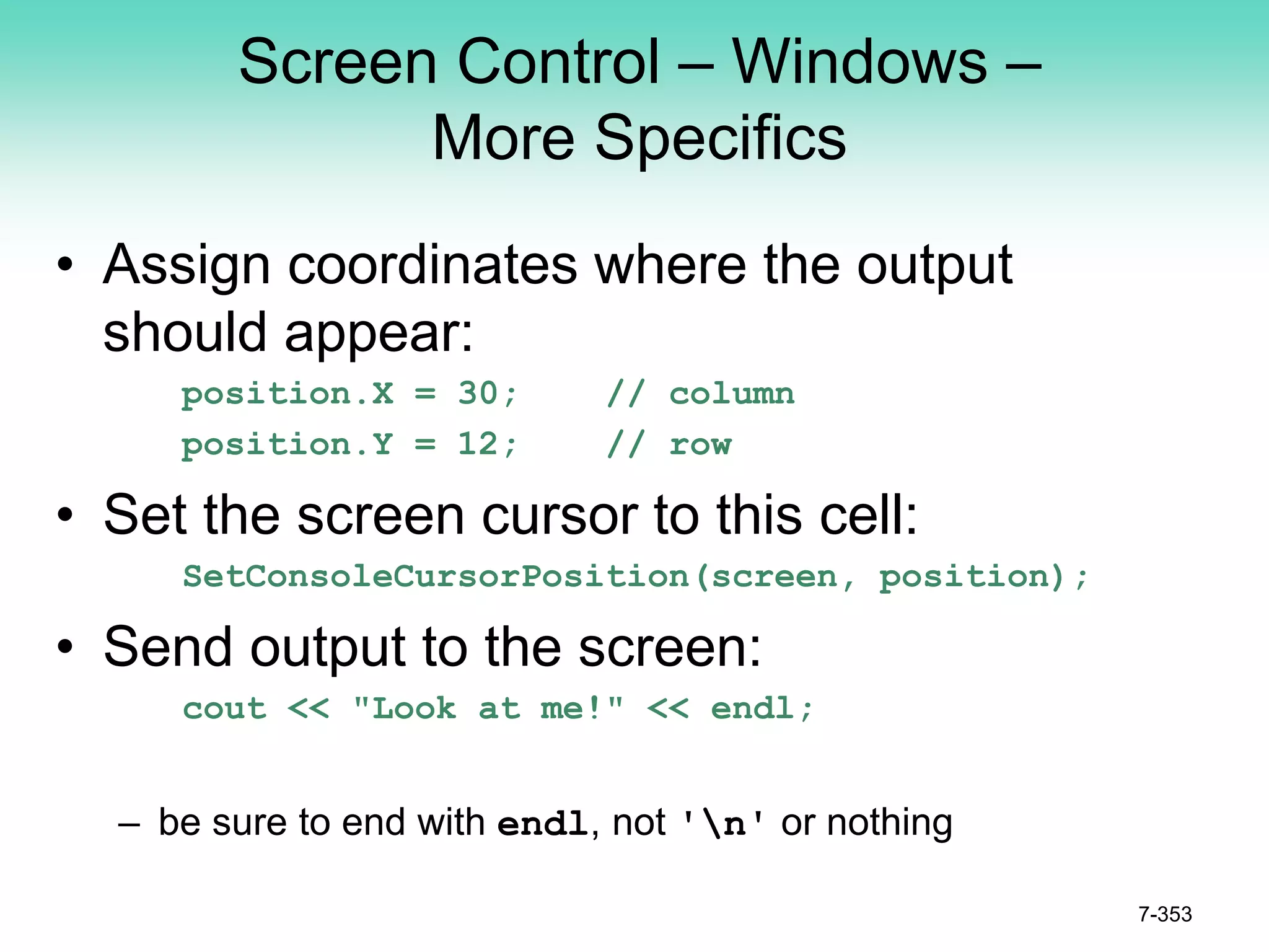 Screen Control – Windows –
More Specifics
• Assign coordinates where the output
should appear:
position.X = 30; // column
position.Y = 12; // row
• Set the screen cursor to this cell:
SetConsoleCursorPosition(screen, position);
• Send output to the screen:
cout << "Look at me!" << endl;
– be sure to end with endl, not 'n' or nothing
7-353
 