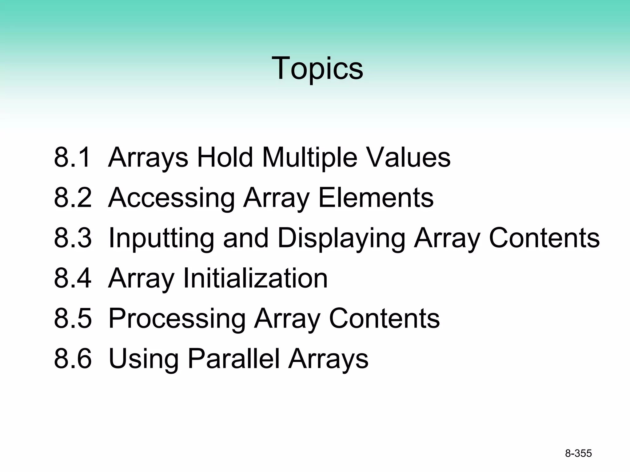 Topics
8.1 Arrays Hold Multiple Values
8.2 Accessing Array Elements
8.3 Inputting and Displaying Array Contents
8.4 Array Initialization
8.5 Processing Array Contents
8.6 Using Parallel Arrays
8-355
 