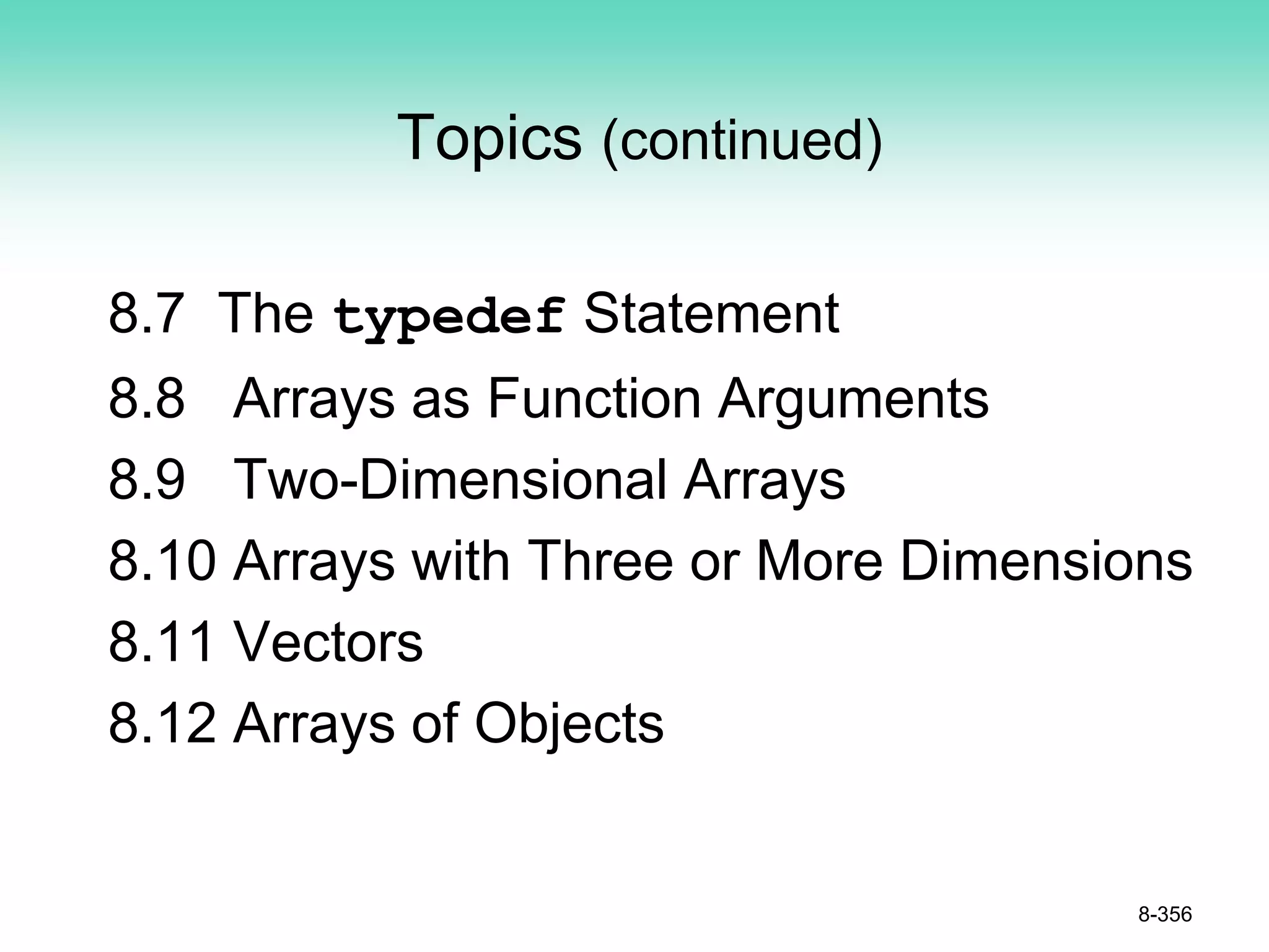 Topics (continued)
8.7 The typedef Statement
8.8 Arrays as Function Arguments
8.9 Two-Dimensional Arrays
8.10 Arrays with Three or More Dimensions
8.11 Vectors
8.12 Arrays of Objects
8-356
 