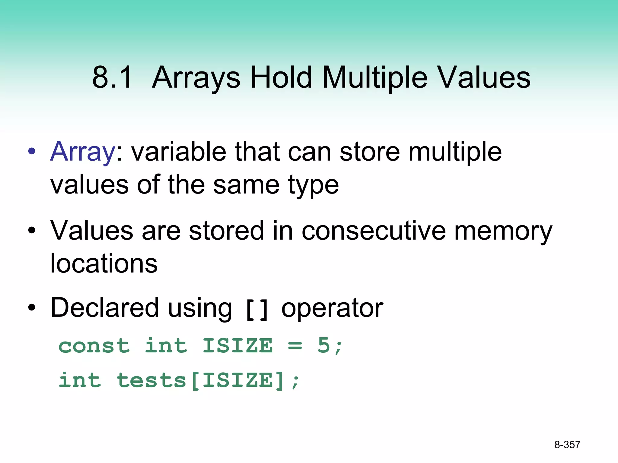 8.1 Arrays Hold Multiple Values
• Array: variable that can store multiple
values of the same type
• Values are stored in consecutive memory
locations
• Declared using [] operator
const int ISIZE = 5;
int tests[ISIZE];
8-357
 
