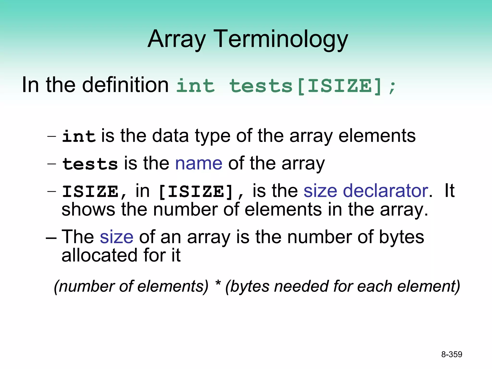 Array Terminology
In the definition int tests[ISIZE];
– int is the data type of the array elements
– tests is the name of the array
– ISIZE, in [ISIZE], is the size declarator. It
shows the number of elements in the array.
– The size of an array is the number of bytes
allocated for it
(number of elements) * (bytes needed for each element)
8-359
 