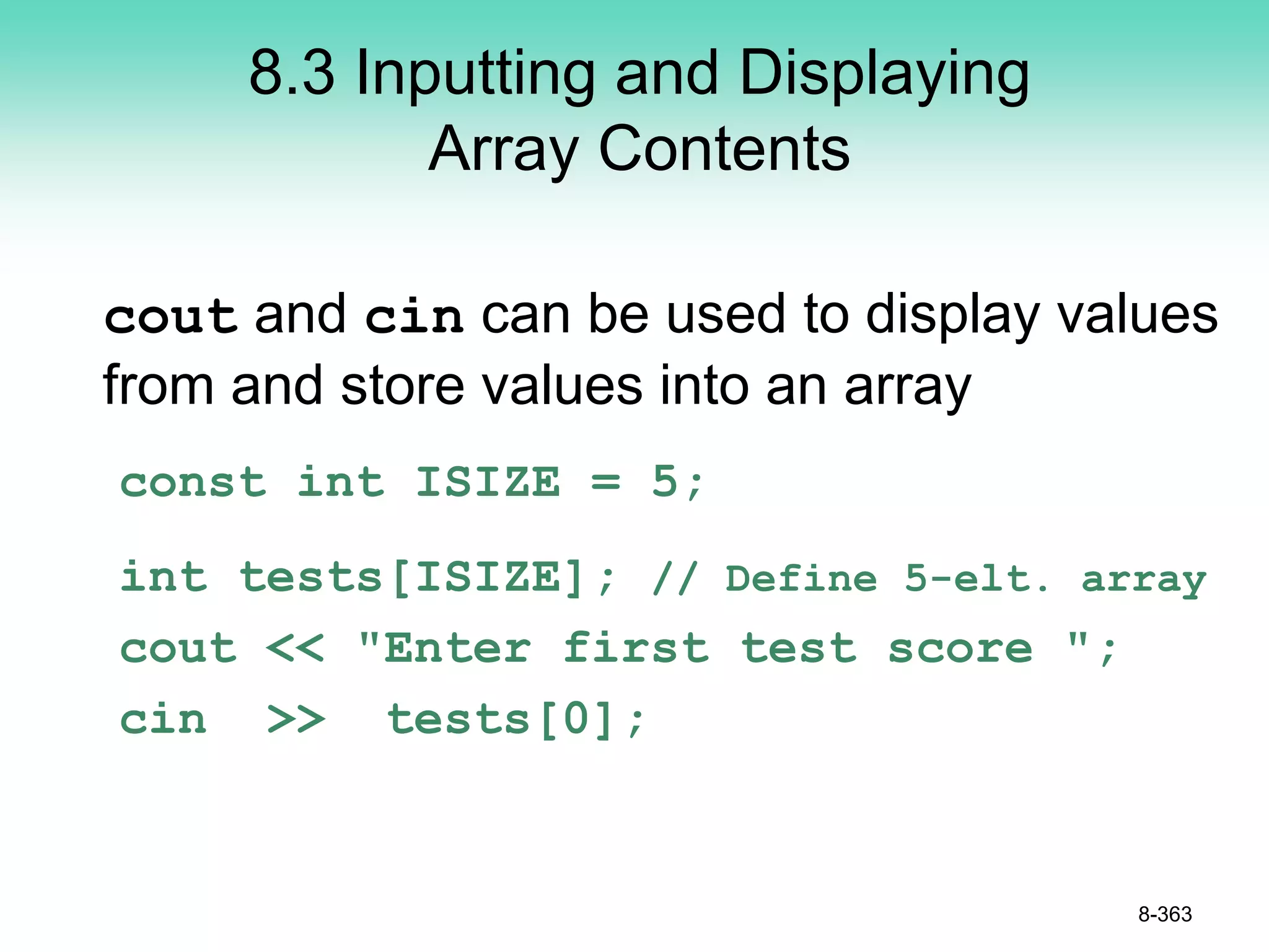 8.3 Inputting and Displaying
Array Contents
cout and cin can be used to display values
from and store values into an array
const int ISIZE = 5;
int tests[ISIZE]; // Define 5-elt. array
cout << "Enter first test score ";
cin >> tests[0];
8-363
 