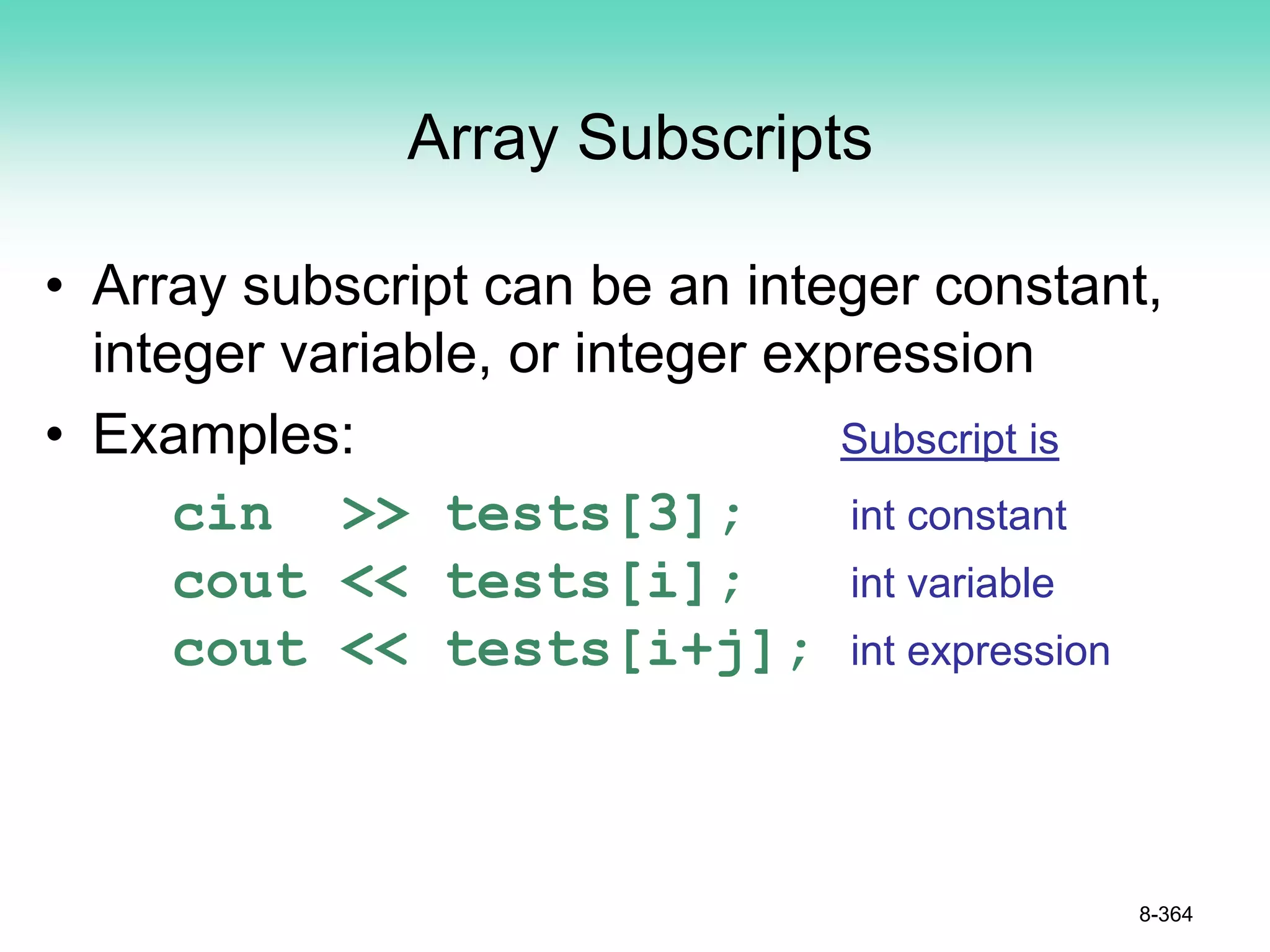 Array Subscripts
• Array subscript can be an integer constant,
integer variable, or integer expression
• Examples: Subscript is
cin >> tests[3]; int constant
cout << tests[i]; int variable
cout << tests[i+j]; int expression
8-364
 