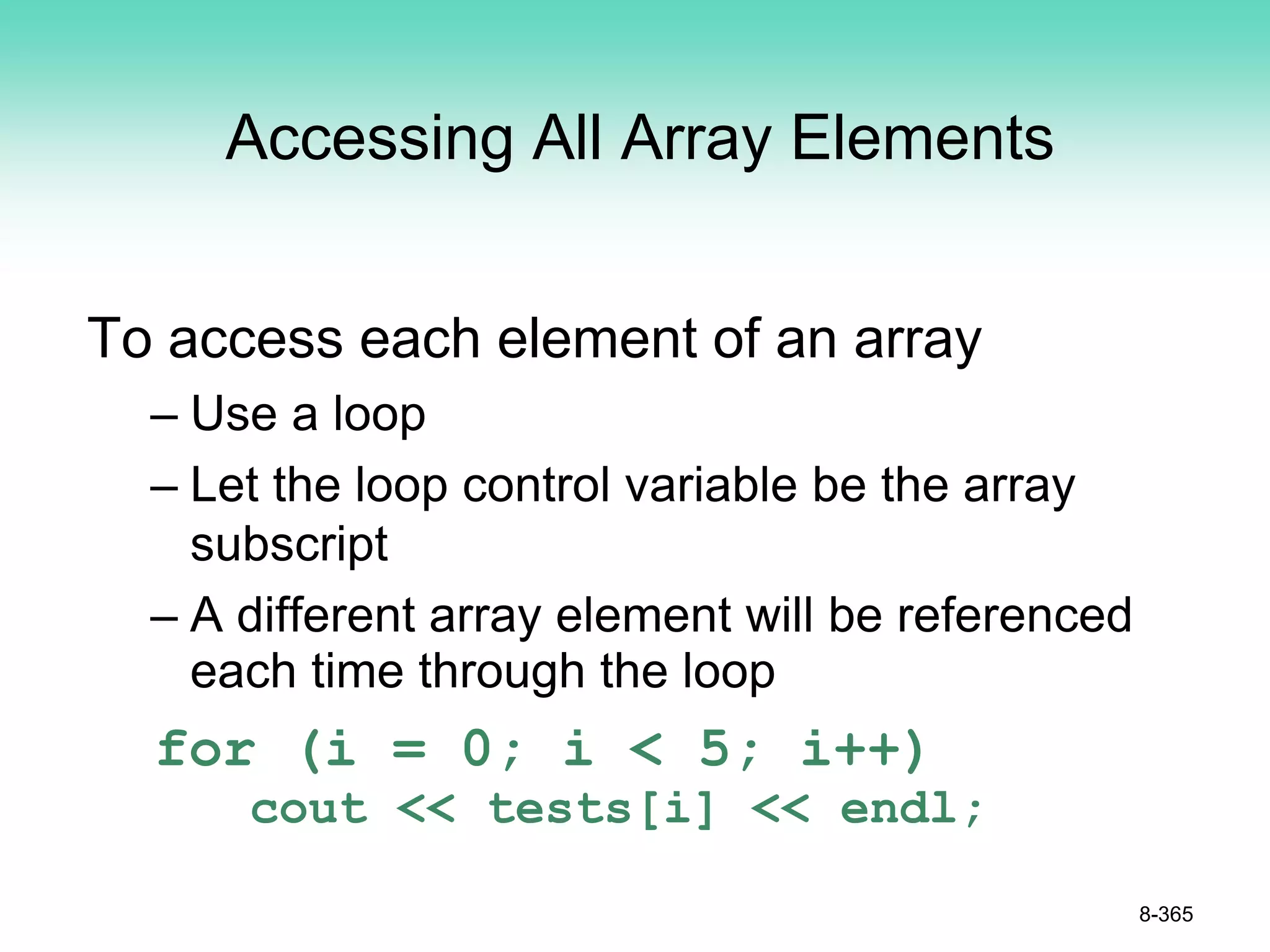 Accessing All Array Elements
To access each element of an array
– Use a loop
– Let the loop control variable be the array
subscript
– A different array element will be referenced
each time through the loop
for (i = 0; i < 5; i++)
cout << tests[i] << endl;
8-365
 