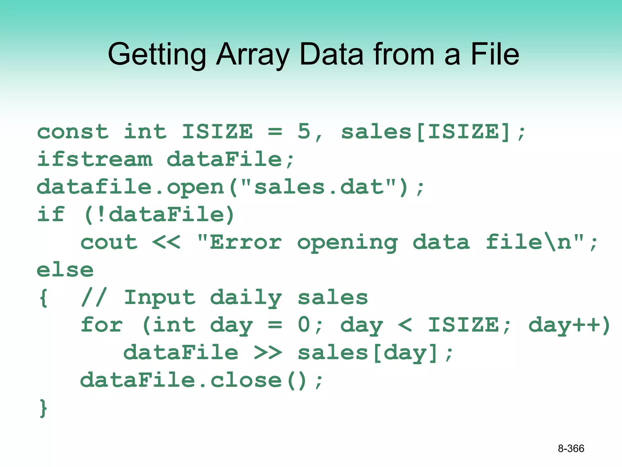 Getting Array Data from a File
const int ISIZE = 5, sales[ISIZE];
ifstream dataFile;
datafile.open("sales.dat");
if (!dataFile)
cout << "Error opening data filen";
else
{ // Input daily sales
for (int day = 0; day < ISIZE; day++)
dataFile >> sales[day];
dataFile.close();
}
8-366
 
