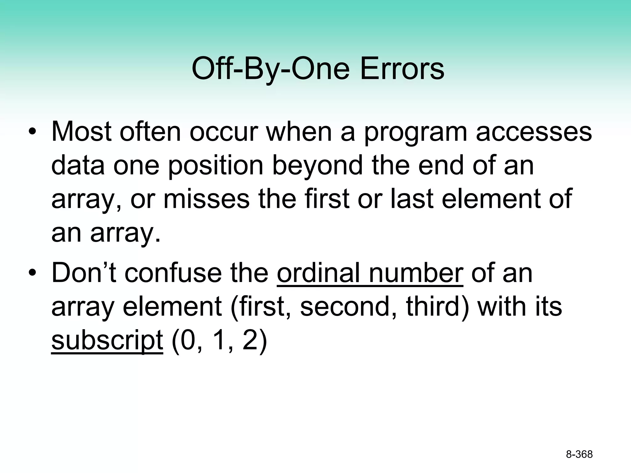 Off-By-One Errors
• Most often occur when a program accesses
data one position beyond the end of an
array, or misses the first or last element of
an array.
• Don’t confuse the ordinal number of an
array element (first, second, third) with its
subscript (0, 1, 2)
8-368
 