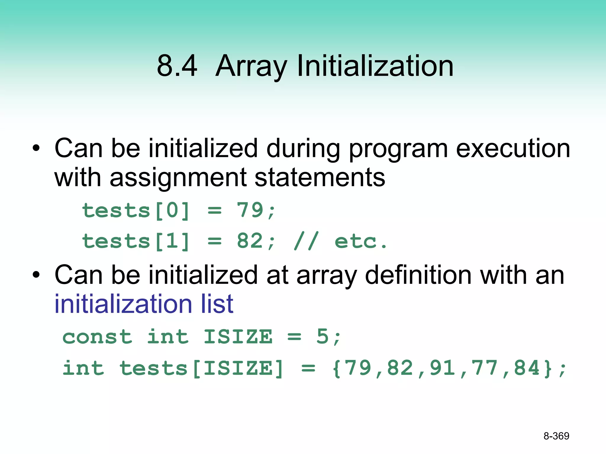 8.4 Array Initialization
• Can be initialized during program execution
with assignment statements
tests[0] = 79;
tests[1] = 82; // etc.
• Can be initialized at array definition with an
initialization list
const int ISIZE = 5;
int tests[ISIZE] = {79,82,91,77,84};
8-369
 