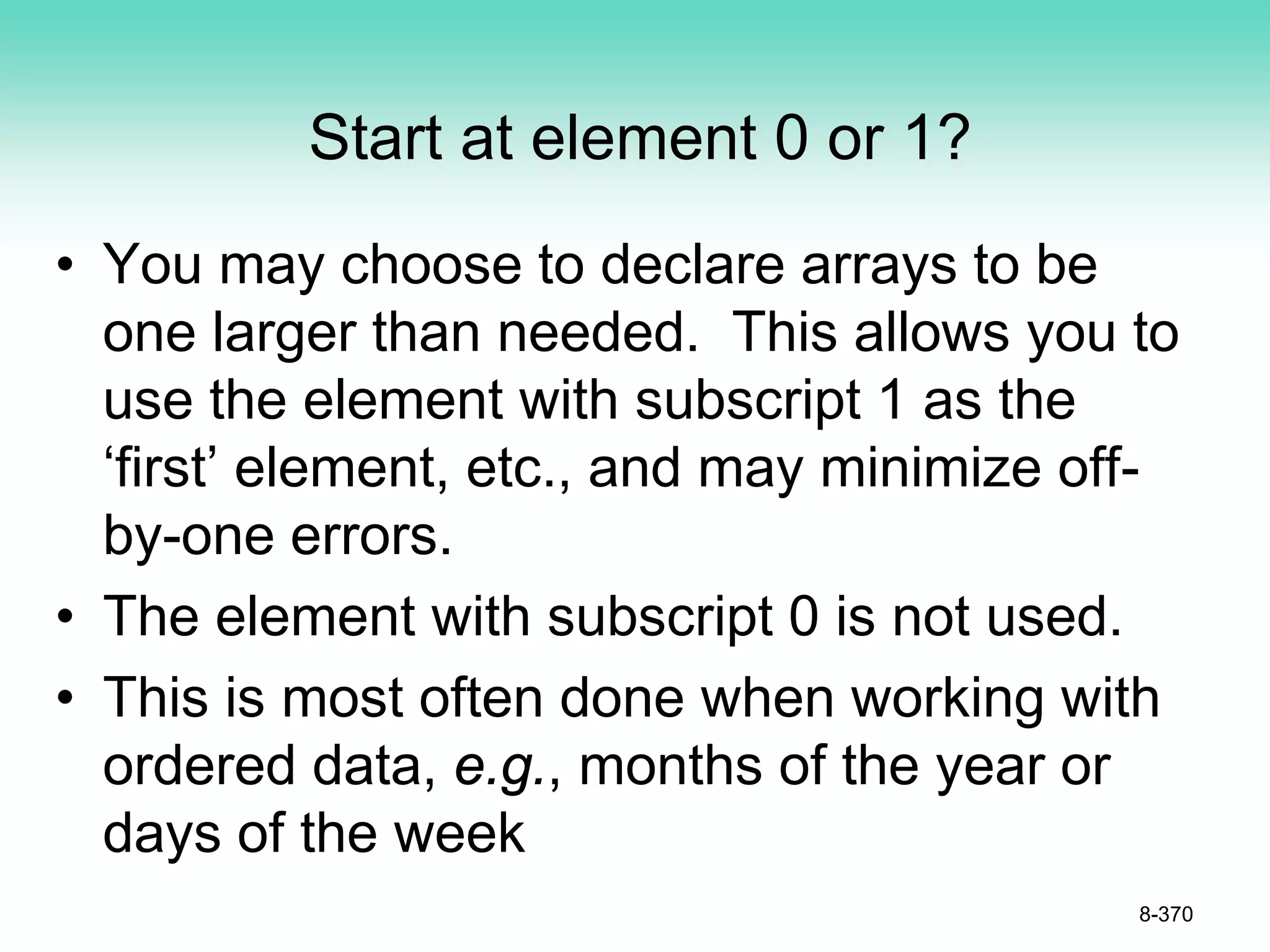 Start at element 0 or 1?
• You may choose to declare arrays to be
one larger than needed. This allows you to
use the element with subscript 1 as the
‘first’ element, etc., and may minimize off-
by-one errors.
• The element with subscript 0 is not used.
• This is most often done when working with
ordered data, e.g., months of the year or
days of the week
8-370
 