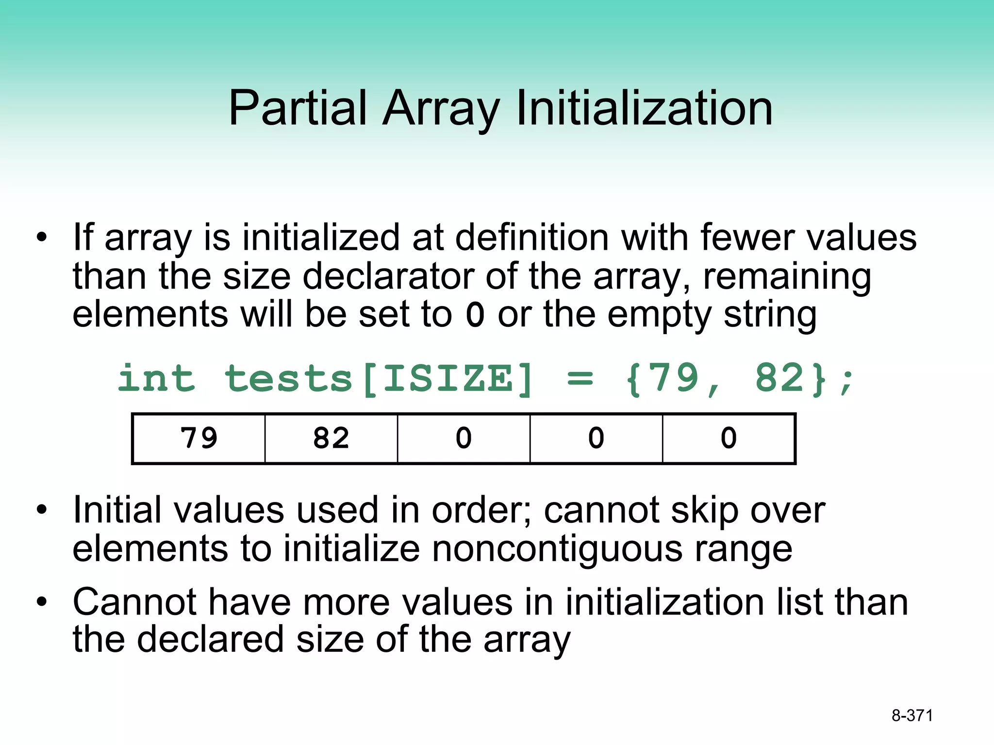 Partial Array Initialization
• If array is initialized at definition with fewer values
than the size declarator of the array, remaining
elements will be set to 0 or the empty string
int tests[ISIZE] = {79, 82};
• Initial values used in order; cannot skip over
elements to initialize noncontiguous range
• Cannot have more values in initialization list than
the declared size of the array
8-371
79 82 0 0 0
 