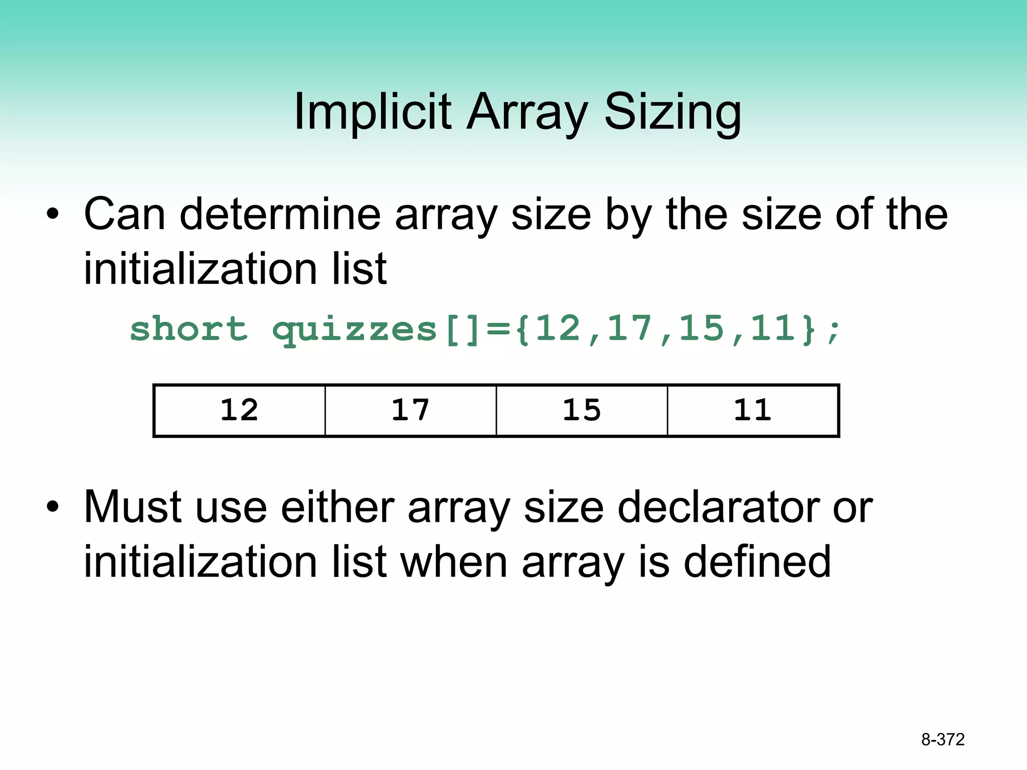 Implicit Array Sizing
• Can determine array size by the size of the
initialization list
short quizzes[]={12,17,15,11};
• Must use either array size declarator or
initialization list when array is defined
8-372
12 17 15 11
 