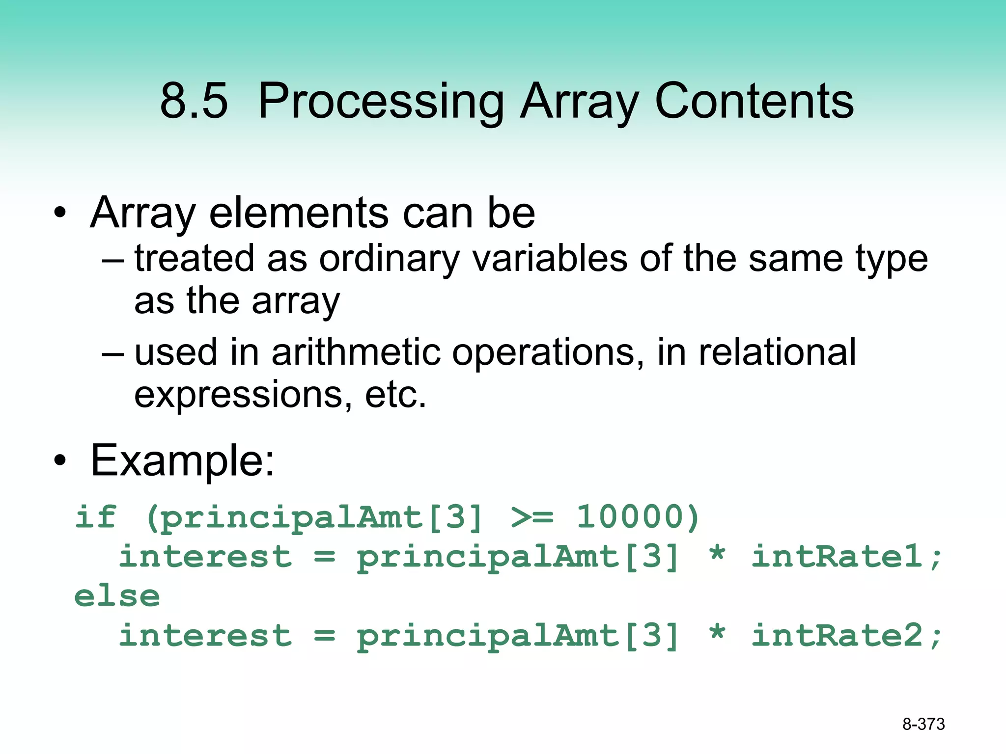 8.5 Processing Array Contents
• Array elements can be
– treated as ordinary variables of the same type
as the array
– used in arithmetic operations, in relational
expressions, etc.
• Example:
if (principalAmt[3] >= 10000)
interest = principalAmt[3] * intRate1;
else
interest = principalAmt[3] * intRate2;
8-373
 