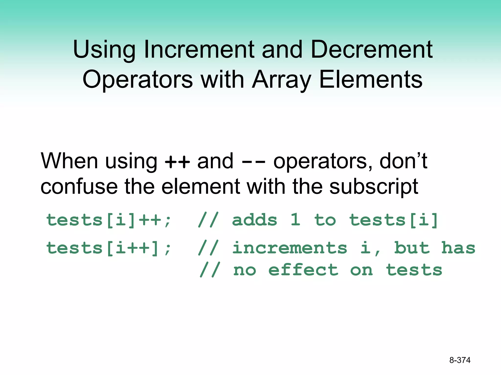 Using Increment and Decrement
Operators with Array Elements
When using ++ and -- operators, don’t
confuse the element with the subscript
tests[i]++; // adds 1 to tests[i]
tests[i++]; // increments i, but has
// no effect on tests
8-374
 